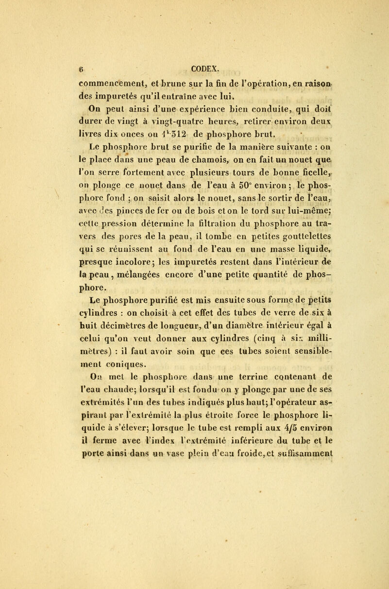commencement, et brune sur la fin de l'opération, en raisoa des impuretés qu'il entraîne avec lui. On peut ainsi d'une expérience bien conduite, qui doit durer de vingt à vingt-quatre heures, retirer environ deux livres dix onces ou ^''512 de phosphore brut. Le phosphore brut se purifie de la manière suivante : on le place dans une peau de chamois, on en fait un nouet que, l'on serre fortement avec plusieurs tours de bonne ficelle,^ on plonge ce nouet dans de l'eau à 50° environ ; le phos- phore fond ; on saisit alors le nouet, sans le sortir de l'eau, avec (jes pinces de fer ou de bois et on le tord sur lui-mêmej celle pression détermine la filtration du phosphore au tra- vers des pores delà peau, il tombe en petites gouttelettes qui se réunissent au fond de l'eau en une masse liquide, presque incolore*, les impuretés restent dans l'intérieur d-e la peau, mélangées encore d'une petite quantité de phos- phore. Le phosphore purifié est mis ensuite sous forme de petits cylindres : on choisit à cet effet des tubes de verre de six à huit décimètres de longueur, d'un diamètre inlérieur égal à celui qu'on veut donner aux cylindres (cinq à siji milli- mètres) : il faut avoir soin que ces tubes soient sensible- ment coniques. Ou met le phosphore dans une terrine contenant de l'eau chaude; lorsqu'il est fondu-on y plonge par une de ses extrémités l'un des tubes indiqués plus haut; l'opérateur as- pirant par l'exlrémité la plus étroite force le phosphore li- quide à s'élever; lorsque le tube est rempli aux 4/5 environ il ferme avec l'index Vcxtrémilé inférieure du tube et le porte ainsi dans un vase plein d'eau froide, et suffisamment