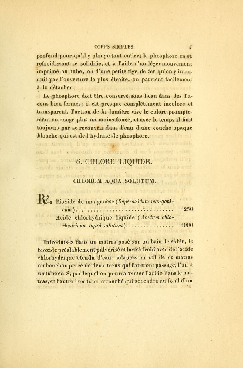 profond pour qu'il y plonge tout entier; le phosphore en se refroidissant se solidifie, et à l'aide d'un léger mouvement imprimé au luhe, ou d'une petite tige de fer qu'on y intro- duit par l'ouverture la plus étroite, on parvient facilement à le détacher. Le phosphore doit être conservé sous l'eau dans des 11a- cons hien fermés ; il es,t presque complètement incolore et transparent, l'aclioji de la lumière vive le colore prompte- ment en rouge plus ou moins foncé, et avec le temps il finit toujours par se recouvrir dans l'eau d'une couche opaque blanche qui est de l'hydrate,de phosphore. ^. CHLORE LIQUIDE. CHLORUM AQUA SOLUTUM. W • Bioxide de manganèse {Superoxidum mangani- ciim) 250 Acide chîorhydrique liquide (Acidum chlo- rhydrîcum aquâ solutum) 1000 Introduisez dans un matras posé sur un bain de sable, le bioxide préalablement pulvérisé et lavé à froid avec de l'acide «lilorhydrique étendu d'eau; adaptez au cOÎ de ce matras on bouchon percé de deux trcus quîlivreronl passage, l'un à URlu'been S, pai lequel on pourra verset l'acide dans le ma- tras, et l'autre uni tube recourbé qui se rendra au fond d'un