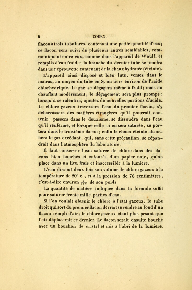 flacon àtrois tubulures, contenant une petite quantité d'eauj ce flacon sera suivi de plusieurs autres semblables, com- «luniquant entre eux, comme dans l'appareil de Woulf, et remplis d'eau froide; la branche du dernier tube se rendra dans une éprouvette contenant de la chaux hydratée (éteinte). L'appareil ainsi disposé et bien luté, versez dans le malras, au moyen du tube en S, un tiers environ de l'acide chlorhydrique. Le gaz se dégagera même à froid; mais en chauff'ant modérément, le dégagement sera plus prompt : lorsqu'il se ralentira, ajoutez de nouvelles portions d'acide» Le chlore gazeux traversera l'eau du premier flacon, s*y débarrassera des matières étçangères qu'il pourrait con- tenir , passera dans le deuxième, se dissoudra dans l'eau qu'il renferme, et lorsque celle-ci en sera saturée > se por- tera dans le troisième flacon; enfln la chaux éteinte absor- bera le gaz excédant, qui, sans cette précaution, se répan- drait dans l'atmosphère du laboratoire. Il faut conserver l'eau saturée de chlore dans des fla- cons bien bouchés et entourés d'un papier noir, qu'on place dans un lieu frais et inaccessible à la lumière. L'eau dissout deux fois son volume de chlore gazeux à la température de 20'* c., et à la pression de 76 centimètres, c'est à-dire environ ^yg de son poids La quantité de matière indiquée dans la formule suffit pour saturer trente mille parties d'eau. Si l'on voulait obtenir le chlore à l'état gazeux, le tube droit qui sort du premier flacon devrait se rendre au fond d'un flacon rempli d'air; le chlore gazeux étant plus pesant que l'air déplacerait ce dernier. Le flacon serait ensuite bouché avec un bouchon de cristal et mis à l'abri de la lumière.