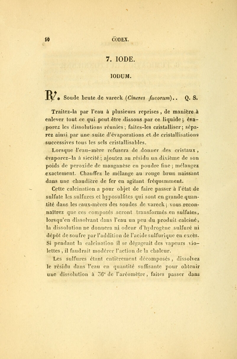 7. IODE. lODUM. B^. Soude brute de vareck (Cineres fucorum),, Q. S. Trailez-la par l'eau à plusieurs reprises, de manière à enlever tout ce qui peut être dissous par ce liquide j éva- porez les dissolutions réunies; faites-les cristalliser; sépa- rez ainsi par une suite d'évaporations et de cristallisations successives tous les sels cristallisables. Lorsque l'eau-mère refusera de donner des cristaux , évaporez-la à siccité ; ajoutez au résidu un dixième de son poids de peroxide de manganèse en poudre fine -, mélangez exactement. Chauffez le mélange au rouge brun naissant dans une cbaudière de fer en agitant fréquemment. Cette calcination a pour objet de faire passer à l'état de sulfate les sulfures et liyposulfites qui sont en grande quan- tité dans les eaux-mères des soudes de vareck ; vous recon- naîtrez que ces composés seront transformés en sulfates, lorsqu'on dissolvant dans l'eau un peu du produit calciné, la dissolutionne donnera ni odeur d'hydrogène sulfuré ni dépôt de soufre par l'addition de l'acide sulfurique en excès. Si pendant la calcinalion il se dégageait des vapeurs vio- lettes , il faudrait modérer l'action de la chaleur. Les sulfures étant entièrement décomposés , dissolvez le résidu dans l'eau en quantité suffisante pour obtenir une dissolution à 56° de l'aréomètre, faites passer dans