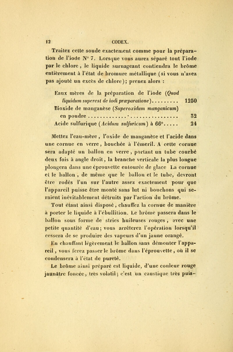 Traitez cette soude exactement comme pour la prépara- tion de l'iode N*' 7. Lorsque vous aurez séparé tout l'iode par le chlore , le liquide surnageant contiendra le brome entièrement à l'état de bromure métallique (si vous n'avez pas ajouté un excès de chlore); prenez alors : Eaux mères de la préparation de l'iode {Quod liquidum superest de iodi prœparatione) 1250 Bioxide de manganèse (Superoxidum manganicum) en poudre 52 Acide sulfurique (Acidum sulfuricum) à 66*^ 24 Mettez l'eau-mère , l'oxide de manganèse et l'acide dans une cornue en verre, bouchée à l'émeril. A cette cornue sera adapté un ballon en verre , portant un tube courbé deux fois à angle droit, la branche verticale la plus longue plongera dans une éprouvette entourée de glace La cornue Cl le ballon , de même que le ballon et le tube, devront être rodés l'un sur l'autre assez exactement pour que l'appareil puisse être monté sans lut ni bouchons qui se- raient inévitablement détruits par l'action du brome. Tout étant ainsi disposé, chauffez la cornue de manière à porter le liquide à l'ébullilion. Le brome passera dans le ballon sous forme de stries huileuses rouges , avec une petite quantité d'eau; vous arrêterez l'opération lorsqu'il cessera de se produire des vapeurs d'un jaune orangé. En chauffant légèrement le ballon sans démonter l'appa- reil , vous ferez passer le brome dans l'éprouvette, où il se condensera à l'état de pureté. Le brome ainsi préparé est liquide, d'une couleur rouge jaunâtre foncée, très volatil ; c'est un caustique très puis-