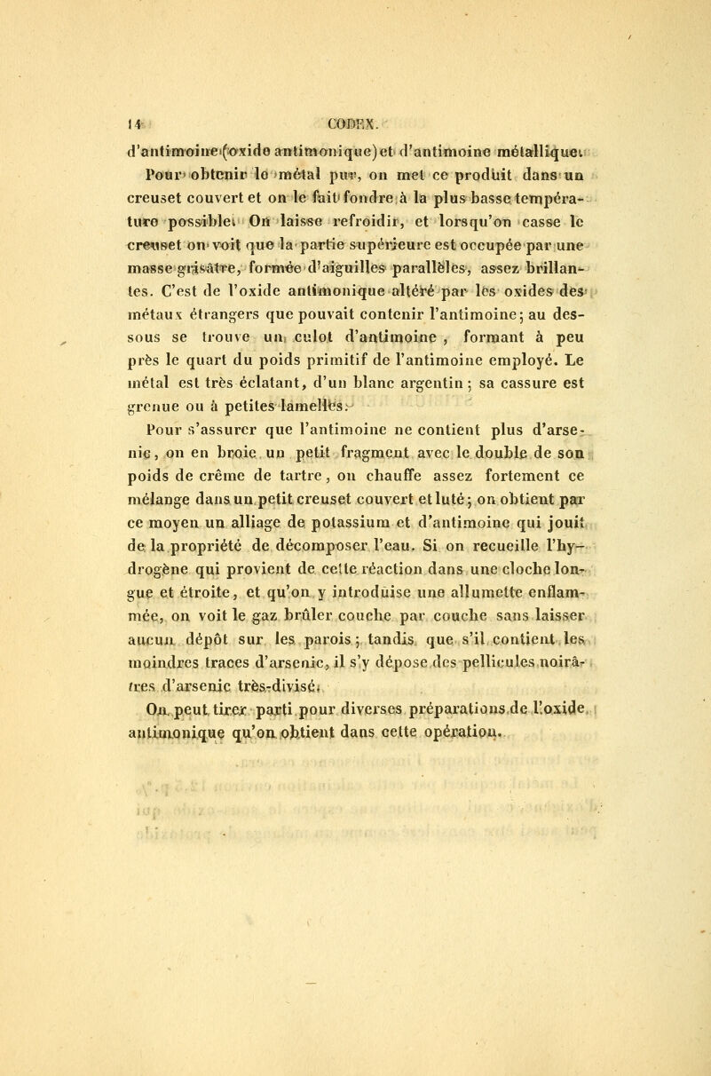 d'aiitimoiiiei(:oxide antitM07iiq«G)et» crantimoine métarllique». Pour» obtenir le'métal pm?, on met ce produit dans un creuset couvert et on le fait* fondre à la plus basse tempéra- ture possiblei On laisse refroidir, et lorsqu'on casse le crewset on-voit que la partie supérieure estoccupée par une masse grasâtre, formée>d'aiguilles parallèles, as-sez brillan*- tes. C'est de l'oxide anlimonique alték'é par lés oxides des-'F métaux étrangers que pouvait contenir l'antimoine; au des- sous se trouve un> culot d'antimoine , formant à peu près le quart du poids primitif de l'antimoine employé. Le métal est très éclatant, d'un blanc argentin; sa cassure est grenue ou à petites lamelles. Pour s'assurer que l'antimoine ne contient plus d'arse- nic, on en broie un petit fragment avec le double de soiir; poids de crème de tartre, on chauffe assez fortement ce mélange dans un petit creuset couvert etluté; on obtient par ce moyen un alliage de potassium et d'antimoine qui jouit de la propriété de décomposer l'eau. Si on recueille l'hy^ drogène qui provient de celte réaction dans une cloche lon- gue et étroite, et qu'on y introduise une allumette enflam- mée, on voit le gaz brûler couche par couche sans laisser aucuiiL dépôt sur les parois; tandis que s'il,contient,les. moindres traces d'arsenic, il s'y dépose des pellicuîesnoirâr frea. d'arsenic trèsTdivisé* On.peuttirejc parti pour diveises préparationsde lloxide antim.Qnijq.ue qu'on.sofetient dans cette opération.