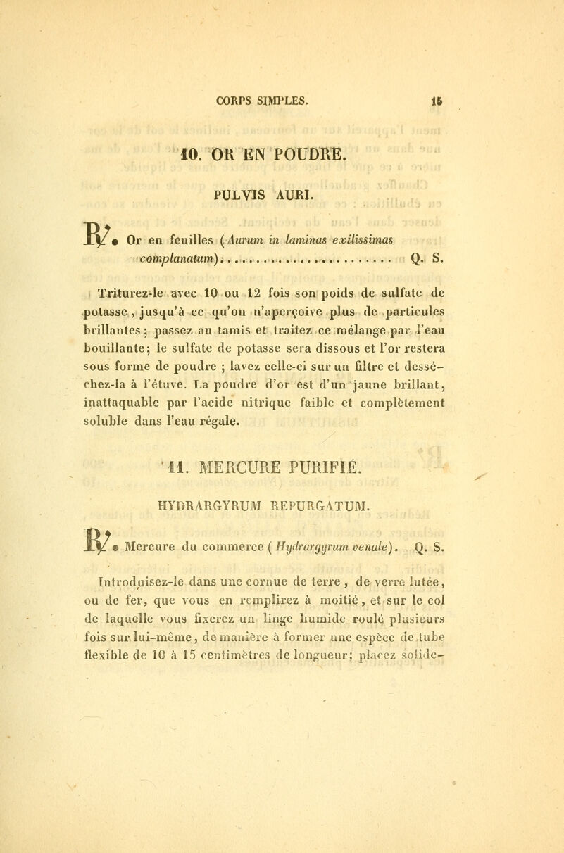 w 10. OR EN POUDRE. PULVJS AURI. • Or en feuilles (.Aurum in laminas exilissimas complanatiim).. » Q. S. Triturez-le avec 10 ou 12 fois son poids de sulfate de .potasse , jusqu'à ce qu'on n'aperçoive plus de particules brillantes ; passez au tamis et traitez ce mélange par l'eau bouillante; le sulfate de potasse sera dissous et l'or restera sous forme de poudre ; lavez celle-ci sur un filtre et dessé- cbez-la à l'étuve. La poudre d'or est d'un jaune brillant, inattaquable par l'acide nitrique faible et complètement soluble dans l'eau régale. •11. MERCURE PURIFIÉ. HYDRARGYRUM REPURGATUM. • Mercure du comiaeice (HydrargyrumveJiale). Q. S. Introduisez-le dans une cornue de terre , de verre lutée, ou de fer, que vous en remplirez à moitié, et sur le col de laquelle vous fixerez un linge bumide roulé plusieurs fois sur.lui-même, de manière à former une espèce de tube