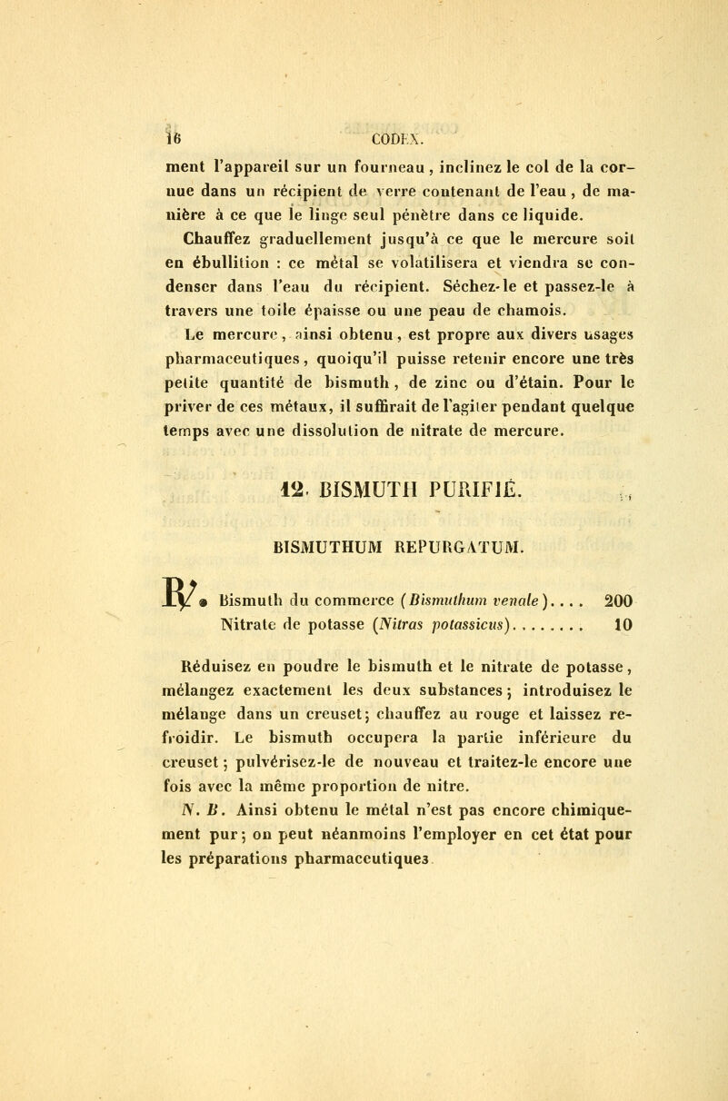 IB CODKX. ment l'appareil sur un fourneau , inclinez le col de la cor- nue dans un récipient de verre contenant de l'eau, de ma- nière à ce que le linge seul pénètre dans ce liquide. Chauffez graduellement jusqu'à ce que le mercure soit en ébullition : ce métal se volatilisera et viendra se con- denser dans l'eau du récipient. Séchez-le et passez-le à travers une toile épaisse ou une peau de chamois. Le mercure, ainsi obtenu, est propre aux divers usages pharmaceutiques, quoiqu'il puisse retenir encore une très petite quantité de bismuth, de zinc ou d'étain. Pour le priver de ces métaux, il suffirait de Tagiler pendant quelque temps avec une dissolution de nitrate de mercure. 12. BISMUTH PURIFIÉ. BISMUTHUM REPURGATUM. W 9 Bismuth du commerce {Bismuthum vénale).. . . 200 Nitrate de potasse (^Nitras potassions) 10 Réduisez en poudre le bismuth et le nitrate de potasse, mélangez exactement les deux substances ; introduisez le mélange dans un creuset; chauffez au rouge et laissez re- froidir. Le bismuth occupera la partie inférieure du creuset ; pulvérisez-le de nouveau et traitez-le encore une fois avec la même proportion de nitre. iV. B. Ainsi obtenu le métal n'est pas encore chimique- ment pur 5 on peut néanmoins l'employer en cet état pour les préparations pharmaceutiques