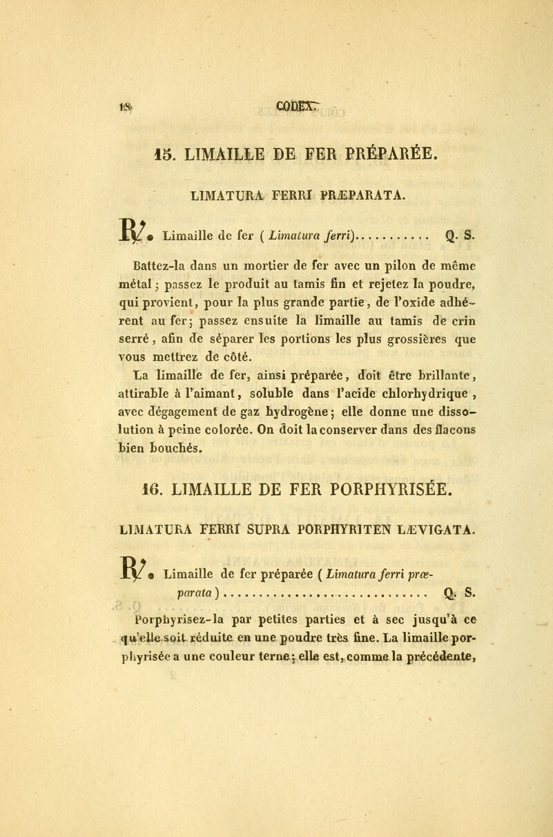 1^ côUlxr 15. LIMAILLE DE FER PRÉPARÉE. LIMATURA FERRI PRiiPARATA. B/. Limaille de fer ( Limatura ferri) Q. S. Battez-la dans un mortier de fer avec un pilon de même métal j passez le produit au tamis fin et rejetez la poudre, qui provient, pour la plus grande partie, de l'oxide adhé- rent au fer; passez ensuite la limaille au tamis de crin serré, afin de séparer les portions les plus grossières que vous mettrez de côté. ta limaille de fer, ainsi préparée, doit être brillante, attirable à l'aimant, soluble dans l'acide cblorbydrique , avec dégagement de gaz hydrogène ; elle donne une disso- lution à peine colorée. On doit la conserver dans des flacons bien bouchés. 16. LIMAILLE DE FER PORPHYRISÉE. LIMATURA FERRI SUPRA PORPHYRITEN LiEVIGATA. B/. Limaille de fer préparée ( Limatura ferri prœ- parata ) Q^. S. Porpbyrisez-la par petites parties et à sec jusqu'à ce qu'elle soit réduite en une poudre très fine. La limailk por- pliyrisée a une couleur terne^ elle est, comme la précédeate,