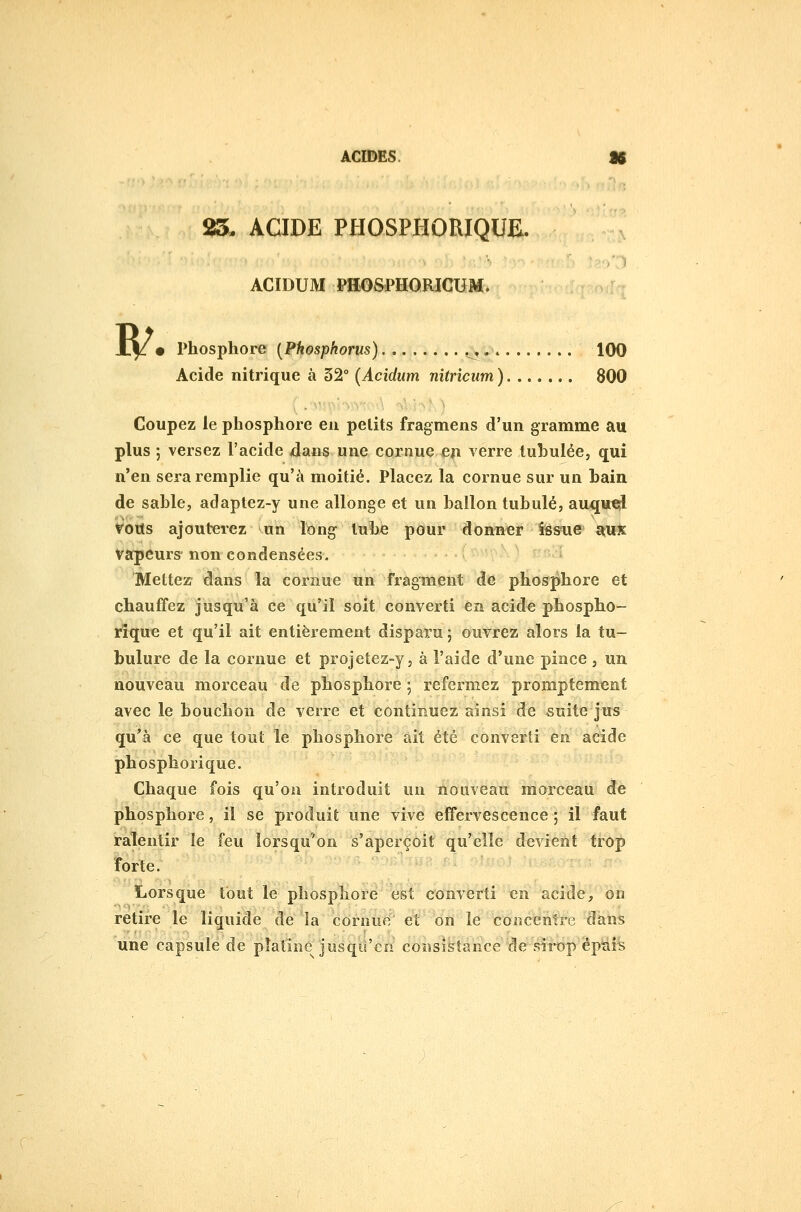 n/ 85. ACIDE PHOSPHORIQUE. ACIDUM PH^SPH<jmCUM. • Phosphore [Phosphorus) 100 Acide nitrique à 32° (Acidum nitriciim ) 800 Coupez le phosphore eu petits fragmens d'un gramme au plus ; versez l'acide dans une cornue en verre tuhulée, qui n'en sera remplie qu'à moitié. Placez la cornue sur un hain de sahle, adaptez-y une allonge et un ballon tubulé, auqu^ tous ajouterez un long inhje pour donner issue stuS vapeurs-non condensées. Mettez- dans la cornue un fragment de phosjihore et chauffez jusqu'à ce qu'il soit converti en acide phospho- rîque et qu'il ait entièrement disparu ; ouvrez alors la tu- bulure de la cornue et projetez-y, à l'aide d'une pince , un nouveau morceau de phosphore ; refermez promptement avec le bouchon de verre et continuez ainsi de suite jus qu*à ce que tout le phosphore ait été converti en acide phosphorique. Chaque fois qu'on introduit un nouveau morceau de phosphore, il se produit une vive effervescence ; il faut ralentir le feu lorsqu'on s'aperçoit qu'elle devient trop îorle. Lorsque tout le phosphore est converti en acide, on retire le liquide de la cornue et on le concentre dans une capsule de platine jusqo'en consistance de sii^p épiais