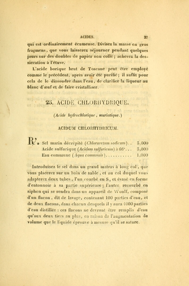 qui est ordinairement écumeuse. Divisez la masse en gros fragmens, que vous laisserez séjourner pendant quelques jours sur des doubles de papier non collé ; achevez la des- siccation à l'étuve. L'acide borique brut de Toscane peut être employé comme le précédent, après avoir été purifié -, il suffit pour cela de le dissoudre dans l'eau, de clarifier la liqueur au blanc d'œuf cl de faire cristalliser. • . 25. ACIDE CHLORHYDIUQUE. (Acide hijdrochlorîque ^ muriatique.) ACIDUM CHLORHYDRICUM. Sel marin décrépité (Chloruretnm sodicum). . 5,000 Acide sulfuriqiie (Acidiim sulfuricum) à 66°. . . 3,000 Eau commune (Aqua commimis). Introduisez le sel dans un grand matras h long col, que vous placerez sur un bain de sable , et au col duquel vous adapterez deux tubes , l'un courbé en S, et évasé en forme d'entonnoir à sa partie supérieure : l'autre recourbé en siphon qui se rendra dans un appareil de Wouîf, composé d'un flacon , dit de lavage, contenant 100 parties d'eau, et de deux flacons, dans chacun desquels il y aura 1000 parties d'eau distillée : ces flacons ne devront être remplis d'eau qu'aux deux tiers au plus, en raison de l'augmentation de volume que le liquidé éprouve à mesure qu'il se sature.