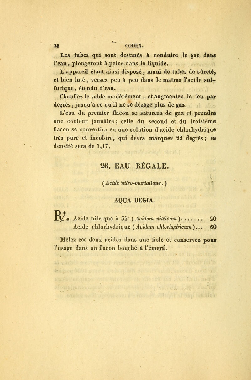 Les tubes qui sont destinés à conduire le gaz dans Peau, plongeront à peine dans le liquide. L'appareil étant ainsi disposé, muni de tubes de sûretés et bien luté , versez peu à peu dans le matras Vacide sul- furique, étendu d'eau. Cbauffez le sable modérément, et augmentez le feu par degrés, jusqu'à ce qu'il ne se dégage plus de gaz. L'eau du premier flacon se saturera de gaz et prendra une couleur jaunâtre 5 celle du second et du troisième flacon se convertira en une solution d'acide cblorbydrique très pure et incolore, qui devra marquer 22 degrés ; sa densité sera de 1,17. 26. EAU RÉGALE. {Acide fiitro-muriatique.) AQUA RE&IA. B? o Acide nitrique à 35° ( Acidum nitricum) 20 Acide cblorbydrique (Acidum chlorhydricum).,. 60 Mêlez ces deux acides dans une fiole et conservez powiF l'usage dans un flacon boucbé à l'émeril.
