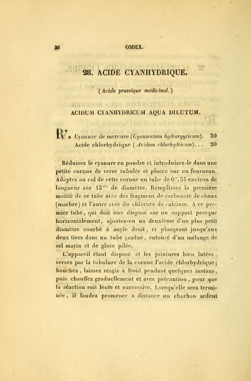 28. ACIDE CYANHYDRIQUE. ( Acide prussîque médicinal. ) ACIDUM CYANHYDRiCUM AQUA DILUTUM, ® Cyanure de mercure (Cijanuretum hijdrargijricum). 30 Acide chiorhydrique Ç^cîdum chlorlujdrïcum). . . 20 Réduisez le cyanure en poudre et introduisez-le dans une petite cornue de Acrre lubulée et placée sur un fourneau. Adaptez au col de celte cornue un îuLe de 0'',55 environ de longueur sur 15 de diamètre. Remplissez la première moitié de ce tube avec des fragmcns de carbonate de chaux (marbre) et l'autre avec du chlorure de calcium, A ce pre- mier tube, qui doit êire disposé sur un support presque liorizontal-ement, ajoutez-en un deuxième d'un plus petit diamètre courbé à angle droit, et plongeant jusqu'aux deux tiers dans un tube gradué, entouré d'un mélange de sel marin et de glace pilée. L*appareil étant disposé et les jointures bien îutées o versez par la tubulure de la cornue l'acide chlorhydrique ; bouchez , laissez réagir à froid pendant quelques instans, puis chauffez graduellement et avec précaution , pour que la réaction soit lente et successive. Lorsqu'elle sera termi- née , il faudra promener à distance un charbon ardent