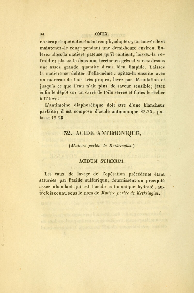 en serapresque entièrement rempli, adaptez-y un couvercle et maintenez-le rouge pendant une demi-heure environ. En- levez alors la matière pâteuse qu'il contient, laissez-la re- froidir ; placez-la dans une terrine en grès et versez dessus une assez grande quantité d'eau bien limpide. Laissez la matière se déliter d'elle-même, agitez-la ensuite avec un morceau de bois très propre, lavez par décantation et jusqu'à ce que l'eau n'ait plus de saveur sensible; jetez enfin le dépôt sur un carré de toile serrée et faites-le sécher â l'étuve. L'antimoine diaphorétique doit être d'une blancheur parfaite; il est composé d'acide antimonique 87o75 , po- tasse ^2 25. 52. ACIDE ANTIMONIQUE, {Matière perlée de Kerkringius.) ACIDUM STIBICUM. Les eaux de lavage de l'opération précédente étant saturées par l'acide sulfurique, fournissent un précipité assez abondant qui est l'acide antimonique hydraté , au- trefois connu sous le nom de Matière perlée de Kerkringius»