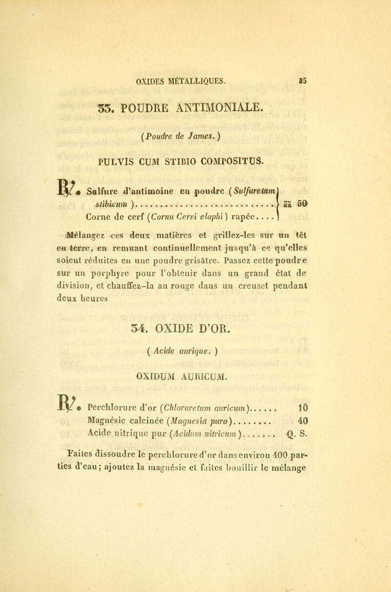 55. POUDRE ANTIMONIALE. {Poudre de James.) PULVIS CUM STIBIO COMPOSITUS. ï^m Sulfure d'antimoine en poudre [Sulfuretum] stihicum ) > Sa 50' Corne de cerf [Cornu Cervi elaphi) râpée. . . . ) Mélangez ces deux matières et griilez-les sur un têt en terre, en remuant continuellement jusqu'à ce qu'elles soient réduites en une poudre grisâtre. Passez cette poudre sur un porphyre pour l'obtenir dans un grand état de division, et chaufifez-la au rouge dans un creuset pendant deux heures 54. OXÎDE D'OR. ( Acide aurique: ) OXIDUM AUMCUM. ^ 9 Perchlorure d'or (Cliloruretum aurîcum) lÔ Magnésie calcinée (Magnesîa pura) 40 Acide nitrique pur (Acidnm nîtricum ). Q- S« ï'aites dissoudre le perchlorure d'or dans environ 400 par- ties d'eau; ajoutez la maguésie et faites bouillir le mélange
