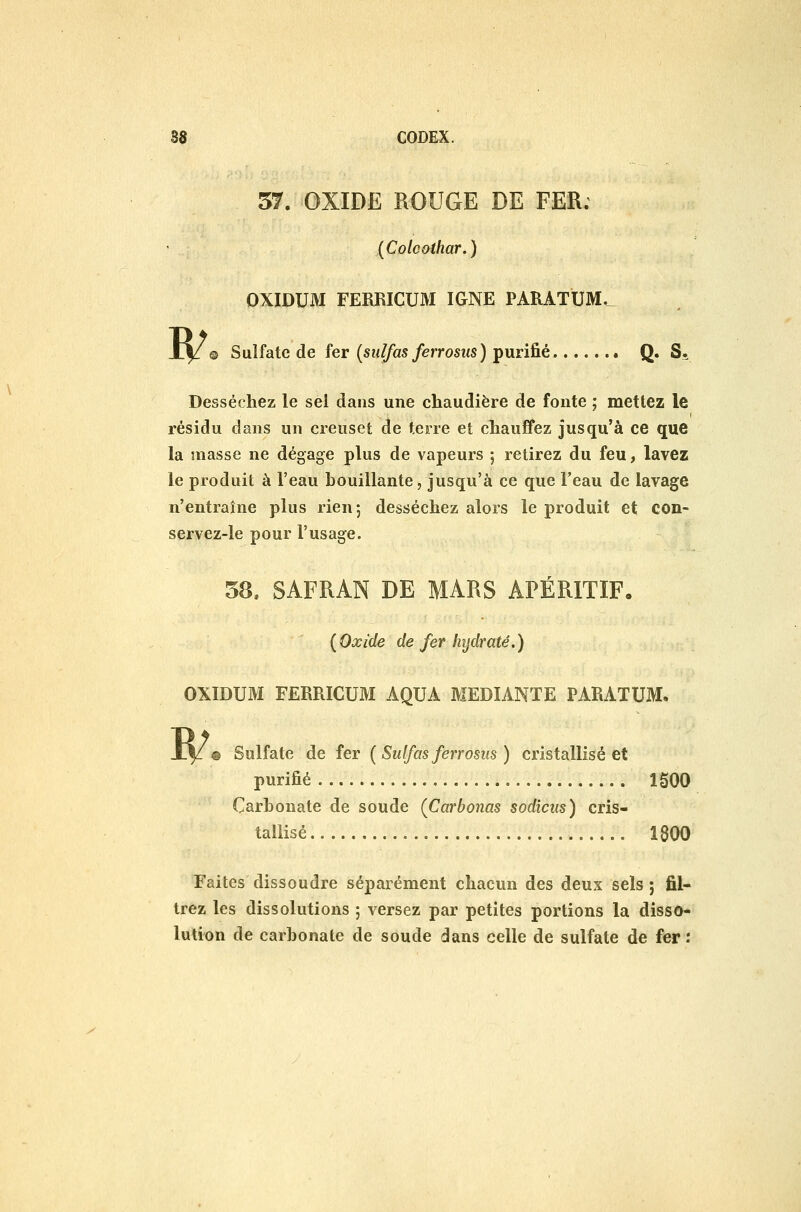 57. OXIDE ROUGE DE FER. [Coloothar.) OXIDUM FERRICUM IGNE PARATUM.^ © Sulfate de fer {sulfas ferrosus) purifié Q. S. W Desséchez le sèl dans une chaudière de fonte ; mettez le résidu dans un creuset de terre et chauffez jusqu'à ce que la masse ne dégage plus de vapeurs ; retirez du feu, lavez le produit à l'eau bouillante, jusqu'à ce que l'eau de lavage n'entraîne plus rien; desséchez alors le produit et con- servez-le pour l'usage. 58, SAFRAN DE MARS APÉRITIF. {Oxide de fer hydraté.) OXIDUM FERRICUM AQUA MEDIANTE PARATUM. W Sulfate de fer ( Sulfas ferrosus ) cristallisé et purifié 1500 Carbonate de soude (Carbonas sodicus) cris- tallisé 1800 Faites dissoudre séparément chacun des deux sels; fil- trez les dissolutions ; versez par petites portions la disso- lution de carbonate de soude dans celle de sulfate de fer :