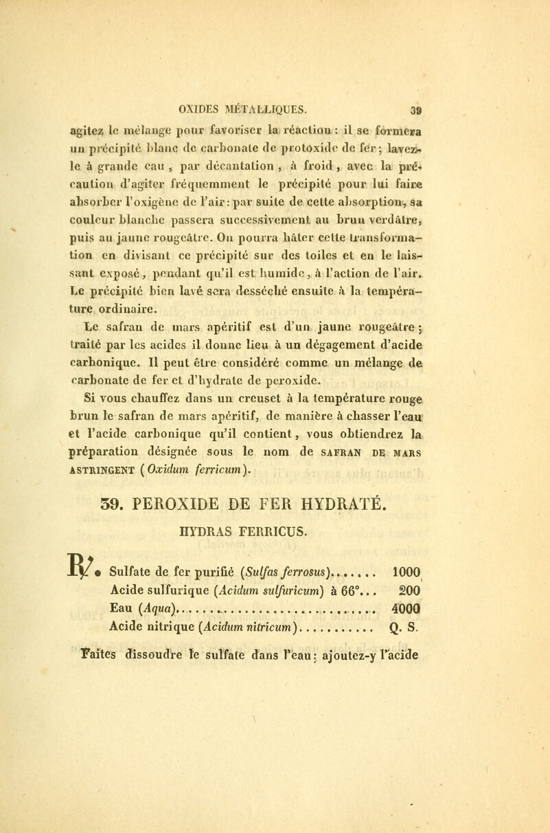 agitez le mélange pour favoriser la réaction : il se formera un précipité Llaac de carbonate de protoxidc de fer ; lave2>» le à grande eau , par décantation , à froid , avec la pré* caution d'agiter fréquemment le précipité pour lui faire absorber l'oxigène de l'air : par suite de cette absorption, sa couleur blanche passera successivement au brun verdâtre, puis au jaune rougeâtre. On pourra bâter cette transforma- tion en divisant ce précipité sur des toiles et en le lais- sant exposé, pendant qu'il est humide, à l'action de l'air. Le précipité bien lavé sera desséché ensuite à la tempéra- ture ordinaire. Le safran de mars apéritif est d'un jaune rougeâtre ; traité par les acides il donne lieu à un dégagement d'acide carbonique. Il peut être considéré comme un mélange de carbonate de fer et d'hydrate de peroxide. Si vous chauffez dans un creuset à la température rouge brun le safran de mars apéritif, de manière à chasser l'eau et l'acide carbonique qu'il contient, vous obtiendrez la préparation désignée sous le nom de safran de mars ASTRINGENT {Oxîdum fenicum). 59. PEROXIDE DE FER HYDRATÉ. HYDRAS FERRICUS. w • Sulfate de fer purifié (Sulfas ferrosus), ^ ».... 1000 Acide sulfurique (Acidum sulfuricum) à 66°... 200 Eau (Aqua) 4000 Acide nitrique (Acidum nîtricum) Q. S. Faîtes dissoudre le sulfate dans Tèau t ajoutez-y racide