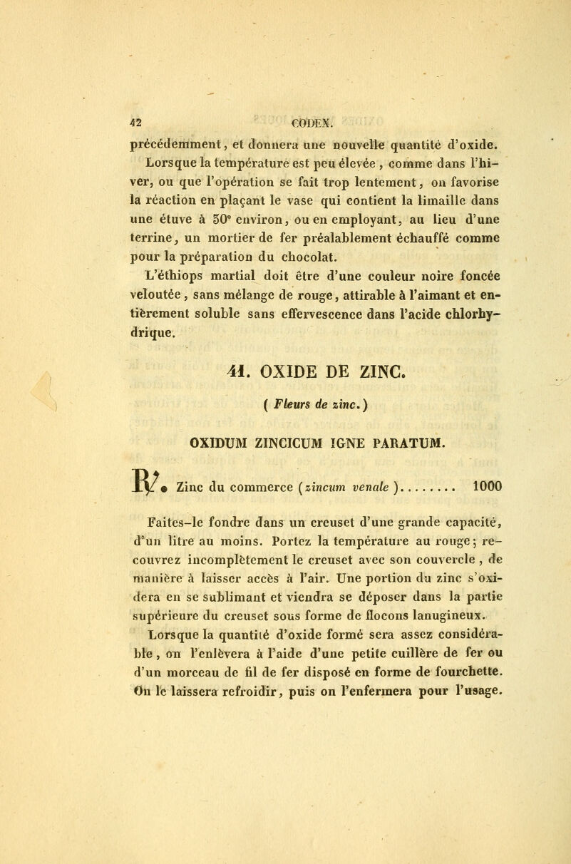 précédemment, et donnera une nouvelle quantité d'oxide. Lorsque la température est peu élevée , comme dans l'hi- ver, ou que l'opération se fait trop lentement, ou favorise la réaction en plaçant le vase qui contient la limaille dans une étuve à 50° environ, ou en employant, au lieu d'une terrine, un mortier de fer préalablement échauffé comme pour la préparation du chocolat. L'éthiops martial doit être d'une couleur noire foncée veloutée, sans mélange de rouge, attirable à l'aimant et en- tièrement soluble sans effervescence dans l'acide chlorhy- drique. 41. OXIDE DE ZINC. ( Fleurs de zinc) OXIDUM ZmCICUM IGNE PARATUM. I^. Zinc du commerce {zîncum vénale )........ 1000 Faites-le fondre dans un creuset d'une grande capacité, d'un litre au moins. Portez la température au rouge; re- couvrez incomplètement le creuset avec son couvercle , de manière à laisser accès à l'air. Une portion du zinc s'oxi- dera en se sublimant et viendra se déposer dans la partie supérieure du creuset sous forme de flocons lanugineux. Lorsque la quantité d'oxide formé sera assez considéra- ble , on l'enlèvera à l'aide d'une petite cuillère de fer ou d'un morceau de fil de fer disposé en forme de fourchette. On le laissera refroidir, puis on l'enfermera pour l'usage.