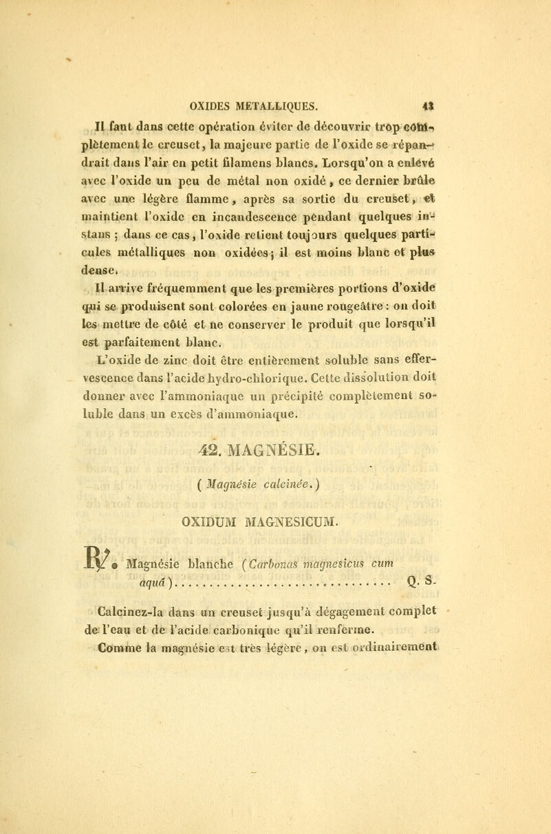 Il faut dans cette opération éviter de découvrir trop GOWi-> plètement le creuset, la majeure partie de l'oxide se répan-' drait dans l'air en petit filamens blancs. Lorsqu'on a enlevé avec l'oxide un peu de métal non oxidé, ce dernier brûle avec une légère flamme, après sa sortie du creuset, «t maintient l'oxide en incandescence pendant quelques in- staus ; dans ce cas, l'oxide relient toujours quelques parti- cules métalliques non oxidées j il est moins blanc et plu» d^nse» Il arï-ive fréquemment que les premières portions d'oxidé qjUi se produisent sont colorées en jaune rougeâtre : on doit les mettre de côté et ne conserver le produit que lorsqu'il est parfaitement blanc. L'oxide de zinc doit être entièrement soluble sans effer- vescence dans l'acide bydro-cblorique. Cette dissolution doit donner avec l'ammoniaque un précipité complètement so- luble dans un excès d'ammoniaque. 42. MAGNÉSIE-. (Magnésie calcinée.) OXÏDUM MAGNESICUM. w e Magnésie blanche ( Carbonas magnésiens ciim aquâ ) , Q- S- Calcinez-la dans un creuset jusqu'à dégagement complet de l'eau et de l'acide carbonique qu'il renferme. Comme la magnésie est très légère, on est ordinairement
