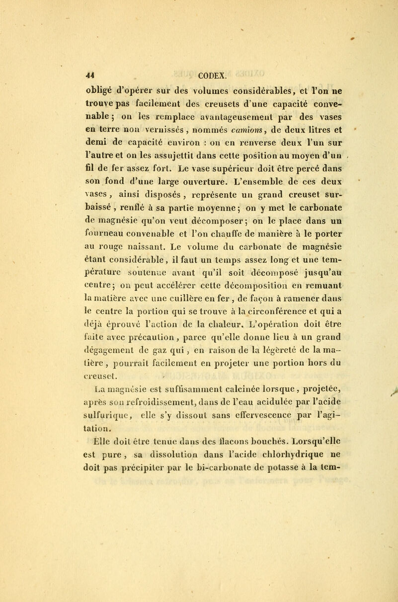 obligé d'opérer sur des volumes considérables, et l'on ne trouve pas facilement des creusets d'une capacité conve- nable ; on les remplace avantageusement par des vases en terre non vernissés, nommés camionsj de deux litres et demi de capacité environ : on en renverse deux l'un sur l'autre et on les assujettit dans cette position au moyen d'un fil de fer assez fort. Le vase supérieur doit être percé dans son fond d'une large ouverture. L'ensemble de ces deux vases , ainsi disposés , représente un grand creuset sur- baissé , renflé à sa partie moyenne ; on y met le carbonate de magnésie qu'on veut décomposer ; on le place dans un fourneau convenable et l'on chauffe de manière à le porter au rouge naissant. Le volume du carbonate de magnésie étant considérable, il faut un temps assez long et une tem- pérature soutenue avant qu'il soit décomposé jusqu'au centre; on peut accélérer cette décomposition en remuant la matière avec une cuillère en fer , de façon à ramener dans le centre la portion qui se trouve à la circonférence et qui a déjà éprouvé l'action de la cbaleur. L'opération doit être faite avec précaution, parce qu'elle donne lieu à un grand dégagement de gaz qui, en raison de la légèreté de la ma- tière , pourrait facilement en projeter une portion hors du creuset. La magnésie est suffisamment calcinée lorsque, projetée, après son refroidissement, dans de l'eau acidulée par l'acide sulfurique, elle s'y dissout sans effervescence par l'agi- tation. Elle doit être tenue dans des flacons bouchés. Lorsqu'elle est pure, sa dissolution dans l'acide chlorhydrique ne doit pas précipiter par le bi-carbonate de potasse à la tem-