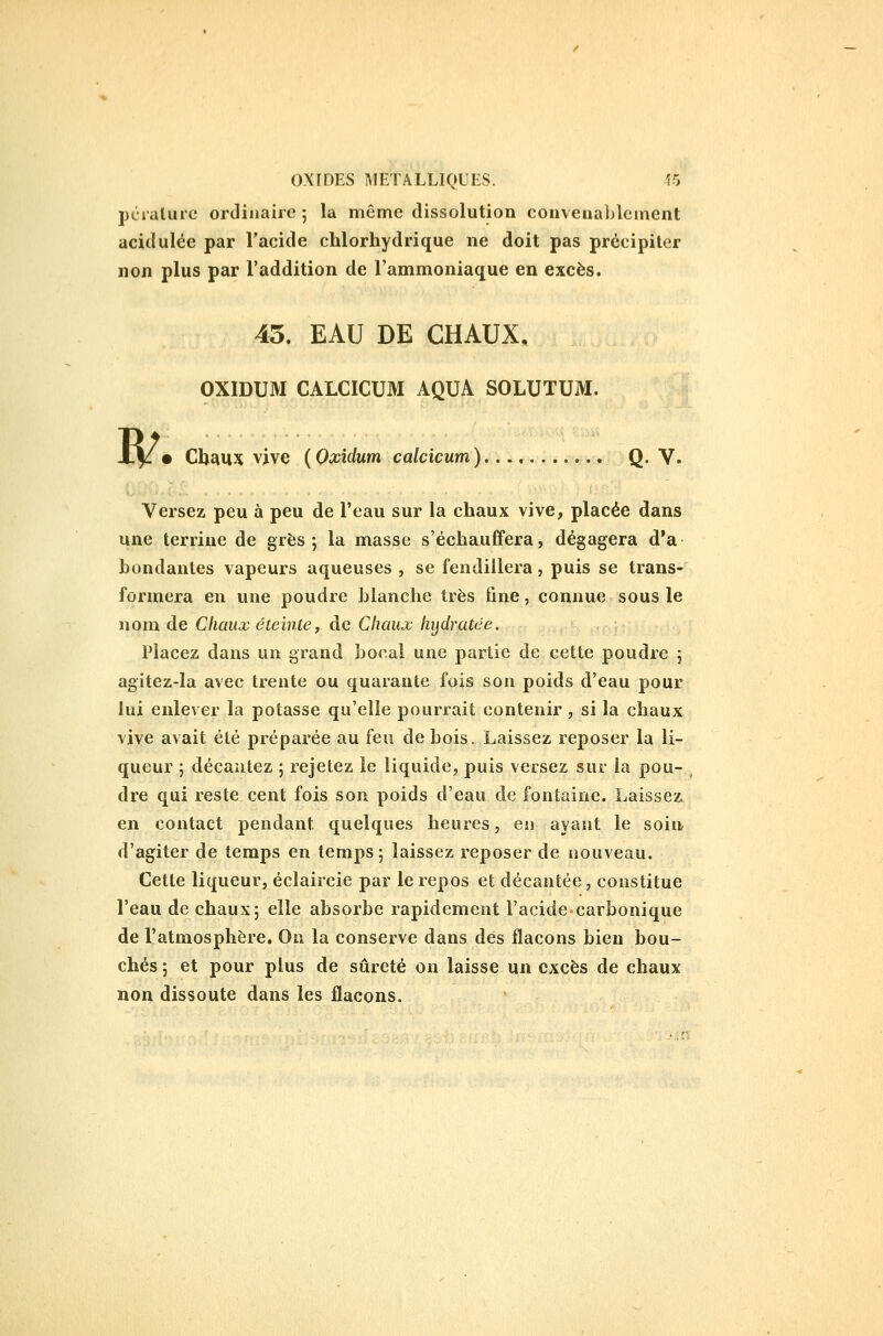 pêralure ordinaire ; la même dissolution convenablement acidulée par l'acide chlorhydrique ne doit pas précipiter non plus par l'addition de l'ammoniaque en excès. 45. EAU DE CHAUX, OXIDUM CALCICUM AQUA SOLUTUM. W. Cl}£iu}( vive (Oxidum calcicum). Q. V. Versez peu à peu de l'eau sur la chaux vive, placée dans une terrine de grès; la masse s'échauffera, dégagera d'à boudantes vapeurs aqueuses , se fendillera, puis se trans- formera en une poudre blanche très fine, connue sous le nom de Chaux éteinte, de Chaux hijdratée. Placez dans un grand bocal une partie de cette poudre ; agitez-la avec trente ou quarante fois son poids d'eau pour lui enlever la potasse qu'elle pourrait contenir , si la chaux vive avait été préparée au feu de bois. Laissez reposer la li- queur ; décantez ; rejetez le liquide, puis versez sur la pou- ^ dre qui reste cent fois son poids d'eau de fontaine. Laissezc en contact pendant quelques heures, en ayant le soin, d'agiter de temps en temps; laissez reposer de nouveau. Celle liqueur, éclaircie par le repos et décantée, coustilue l'eau de chaux; elle absorbe rapidement l'acidecarbonique de l'atmosphère. On la conserve dans dés flacons bien bou- chés ; et pour plus de sûreté on laisse un excès de chaux non dissoute dans les flacons.