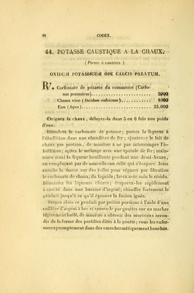 44, POTASSE CAUSTIQUE A LA GliAUX; ( Pierre à cautères. ) OXIDUM POTASSfCîJM OPE CALCIS PARA^TUM. « CarTionate de potasse du commerce (Carho- ' nas potassicus) 20QQ[ Cb«iiix viv-e ( Oœiditm eateioum ) 1000 Eau (Aqua) 25,000 éteigne? la chaux , délayez-la dans 5 ou 6 fois son poids d*eau. t>issolvez le carbonate de potasse j portez la liqueur à l'ébiilliîion dans une chaudière de fer 5 ajoutez-y le lait de chaux par portion, de manière à ne pas interrompre l'é- buliition ; agitez le mélange avec une spatule de fer ; main- tenez ainsi la liqueur bouillante pendant une demi-heure,' en remplaçant par de nouvelle eau celle qui s'évapore. Jetez ensuite la masse sur des toiles pour séparer par iiltration le carbonate de chaux, du liquide 5 lavez avec soin le résidu. Réunissez les liqueurs claires 5 évaporez-les rapidement à siccllé dans une bassine d'argent: chaujfifez fortement le produit jusqu'à ce qu'il éprouve la fusion ignée. Prenez aloïs ce produit par petites portions à l'aide d'une cuillère d'argent à bec et versez-le par gouttes sur un marbre légèrement huilé, de manière à obtenir des morceaux arron- dis de la forme des pastilles dites à la goutte ; vous les enfer- merezpromptement dans des vases hermétiquement bouchés.