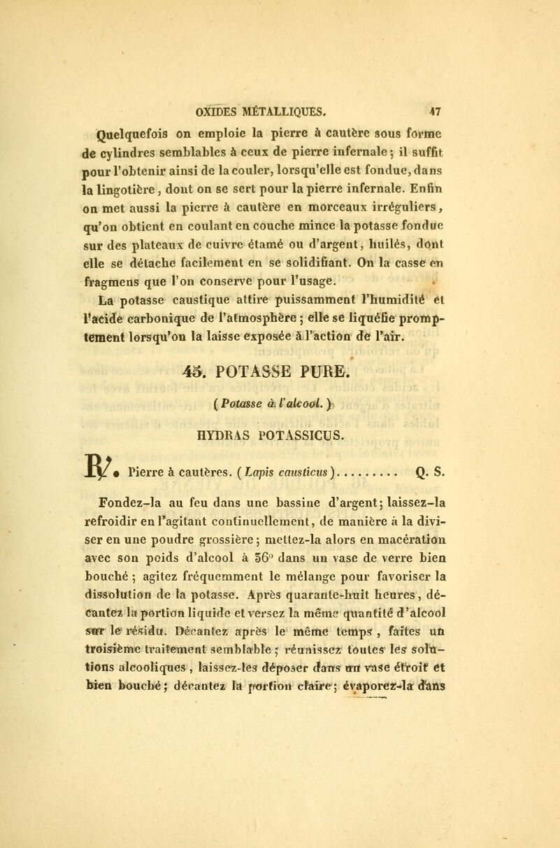 Quelquefois on emploie la pierre à cautère sous forme de cylindres semblables à ceux de pierre infernale -, il suffit pour l'obtenir ainsi de la couler, lorsqu'elle est fondue, da ns la lingotière, dont on se sert pour la pierre infernale. Enfin on met aussi la pierre à cautère en morceaux irréguliers, qu'on obtient en coulant en couche mince la potasse fondue sur des plateaux de cuivre étamé ou d'argent, huilés, dont elle se détache facilement en se solidifiant. On la casse en fragmens que l'on conserve pour l'usage. La potasse caustique attire puissamment l'humidité et l'acide carbonique de l'atmosphère ; elle se liquéfie promp- tement lorsqu'on la laisse exposée à l'action de Tair. 45. POTASSE PURE. ( Potasse ai l'alcoal. ): IlYDRAS POTASSICUS. R' • Pierre à cautères. (Lapis causticus) Q. S. Fondez-la au feu dans une bassine d'argent; laissez-la refroidir enTagitant continuellement, de manière à la divi- ser en une poudre grossière ; mettez-la alors en macération avec son poids d'alcool à §6 dans un vase de verre bien bouché ; agitez fréquemment le mélange pour favoriser la dissolution de la potasse. Après quarante-huit heures, dé- cantez la portion liquide et versez la même: quantité d'alcool »trr le* résidu. Décantez après le même temp^ , faites un troisième traitement semblable -^ réunissez toutes les solu- tions alcooliques , laissez-les déposer cfans mt vase étroit et bien bouché; décantez la p-ortion claire; évaporer-la d'iâils