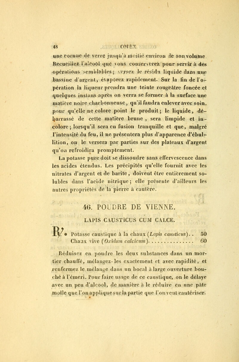 une cornue de verre jusqu'à iDoiiiè euviroH de son volume. Hecueiiiez i'aîeoôl que vqus con$ei'verez pour servir à des opérations semblables ; \ ersez le résidu liquide dans une iassiue d'argent, évaporez rapidement. Sur la tin de l'o- pération la liqueur prendra une teinte rougeâtre foncée et quelques inslans après on verra se former à la surface une matière noire charbonneuse^ qu'il faudra enlever avec soin, pour qu'elle ne colore point le produit ; le liquide, dé- l^arrassé de cette matière brune , sera limpide et in- colore ; lorsqu'il sera en fusion tranquille et que, malgré l'intensité du feu, il ne présentera plus d'apparence d'ébul- lition, on le versera par parties sur des plateaux d'argent qu'on refroidira promptement. La potasse pure doit se dissoudre sans effervescence dans les acides étendus. Les précipités qu'elle fournit avec les nitrates d'argent et de barite, doivent être entièrement so- lubies dans l'acide nitrique 5 elle présente d'ailleurs les autres propriétés de la pierre à cautère. W 46. POUDRE DE VIENNE. LAPIS CAUSTICUS CUM CALCE. 9 Potasse caustique à la chaux [Lapis causticus). . 50 Chaux vive [Oxidum calcîcum) 60 Réduisez en poudre les deux substances dans un mor- tier chauffé, mélangez-les exactement et avec rapidité, et renfermez le mélange dans un bocal à large ouverture bou- ché à l'émeri. Pour faire usage de ce caustique, on le délaye avec un peu d'alcool, de manière à le réduire en une pâte molle que l'on applique sur la partie que l'on veut cautériser.