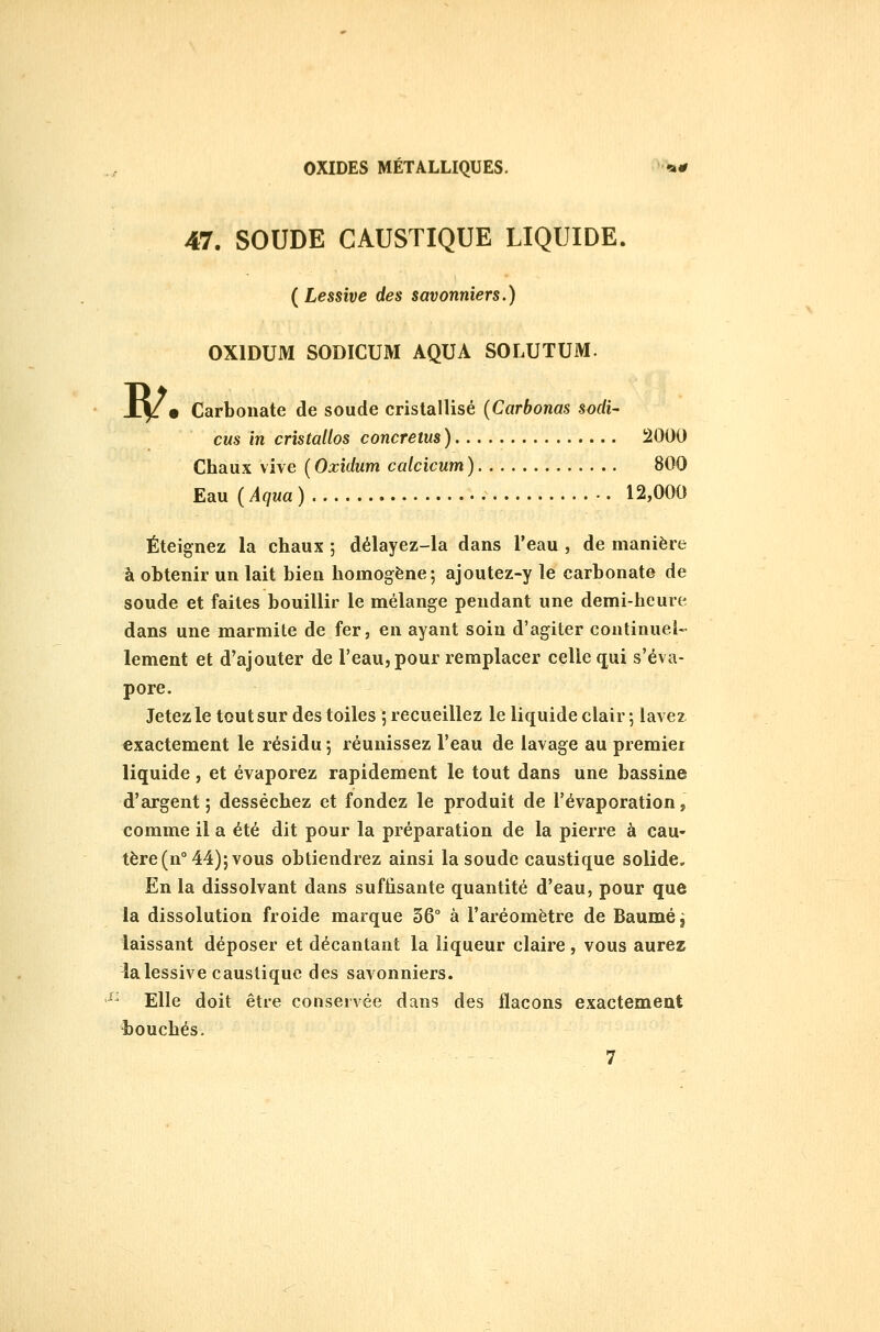 w 47. SOUDE CAUSTIQUE LIQUIDE. (^Lessive des savonniers.) OXIDUM SODICUM AQUA SOLUTUM. • Carbonate de soude cristallisé {Carbonas sof/i- CMS in cristallos concretus) 2000 Chaux vive ( Oxidum ccdcicum ) 800 Eau {Aqua) 12,000 Éteignez la chaux ; délayez-la dans l'eau , de manière à obtenir un lait bien homogène; ajoutez-y le carbonate de soude et faites bouillir le mélange pendant une demi-heure dans une marmite de fer, en ayant soin d'agiter continuel- lement et d'ajouter de l'eau, pour remplacer celle q^ui s'éva- pore. Jetez le tout sur des toiles ; recueillez le liquide clair; lavez exactement le résidu ; réunissez l'eau de lavage au premier liquide, et évaporez rapidement le tout dans une bassine d'argent ; desséchez et fondez le produit de l'évaporation, comme il a été dit pour la préparation de la pierre à cau- tère (n° 44); vous obtiendrez ainsi la soude caustique solide. En la dissolvant dans suffisante quantité d'eau, pour que la dissolution froide marque 36° à l'aréomètre de Baume ^ laissant déposer et décantant la liqueur claire, vous aurez la lessive caustique des savonniers. '^^ Elle doit être conservée dans des flacons exactement touchés. 7