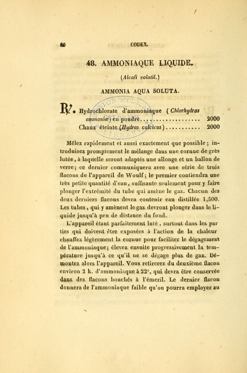 48. AMMONIAQUE LIQUIDE. [Alcali volatil.) AMMONIA AQUA SOLUTA. W' \ A Hydy'ddBlorate d'ammon«i\q[ue ( Chlorhydras atnmomœ) éri pbiiây'è 2000 Chau^ éteinifî4^gy£6*asj çqlcicus) 2000 Mêlez rapidement et aussi exactement que possible ; in- troduisez promptement le mélange dans une cornue de grès lutée, à laquelle seront adaptés une allonge et un ballon de verre; ce dernier communiquera avec une série de trois flacons de l'appareil de Woulf ; le premier contiendra une 1res petite quantité d'eau, suffisante seulement pour y faire plonger l'extrémité du tube qui amène le gaz. Chacun des deux derniers flacons devra contenir eau distillée 1,500. Les tubes, qui y amènent le gaz devront plonger dans le li- quide jusqu'à peu de distance du fond. L'appareil étant parfaitement luté , surtout dans les par lies qui doivent être exposées à l'action de la chaleur chauifez légèrement la cornue pour faciliter le dégagement de l'ammoniaque j élevez ensuite progressivement la tem- pérature jusqu'à ce qu'il ne se dégage plus, de gaz. Dé- montez alors l'appareil. Vous retirerez du deuxième flacon environ 2 k. d'ammoniaque à 22, qui devra être conservée 44JQ& des flacons bouchés à l'émeril. Le dernier flacon donnera de l'ammoniaque faible qu'on pourra employer au