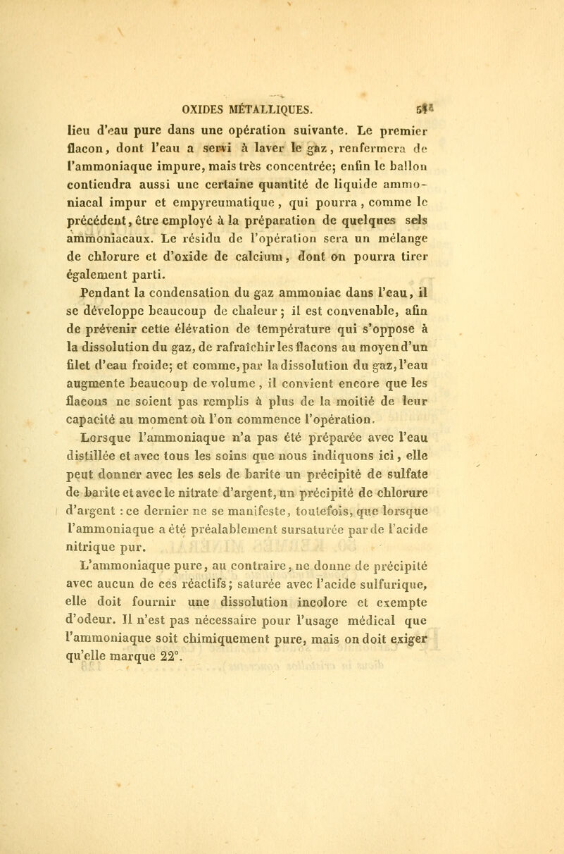 lieu d'eau pure dans une opération suivante. Le premier flacon, dont l'eau a ser>vi à laver le gaz, renfermera do l'ammoniaque impure, mais très concentrée; enfin le ballon contiendra aussi une certaine quantité de liquide ammo- niacal impur et empyreumatique , qui pourra , comme le précédent, êti-e employé à la préparation de quelques sds ammoniacaux. Le résidu de l'opération sera un mélange de chlorure et d'oxide de calcium, dont on pourra tirer également parti. Pendant la condensation du gaz ammoniac dans l'eau, il se développe beaucoup de chaleur ; il est convenable, afin de prévenir cette élévation de température qui s'oppose à la dissolution du gaz, de rafraîchir les flacons au moyen d'un filet d'eau froide; et comme, par la dissolution du gaz, l'eau augmente beaucoup de volume , il convient encore que les flacons ne soient pas remplis à plus de la moitié de leur capacité au moment où l'on commence l'opération. Lorsque l'ammoniaque n'a pas été préparée avec l'eau distillée et avec tous les soins que nous indiquons ici, elle peut donner avec les sels de barite un précipité de sulfate de barite et avec le nitrate d'argent, un précipité de chlorure d'argent : ce dernier ne se manifeste^ toutefois, que lorsque l'ammoniaque a été préalablement sursaturée par de l'acide nitrique pur. L'ammoniaque pure, au contraire, ne donne de précipité avec aucun de ces réactifs; saturée avec l'acide sulfurique, elle doit fournir une dissolution incolore et exempte d'odeur. Il n'est pas nécessaire pour l'usage médical que l'ammoniaque soit chimiquement pure, mais on doit exiger qu'elle marque 22°.