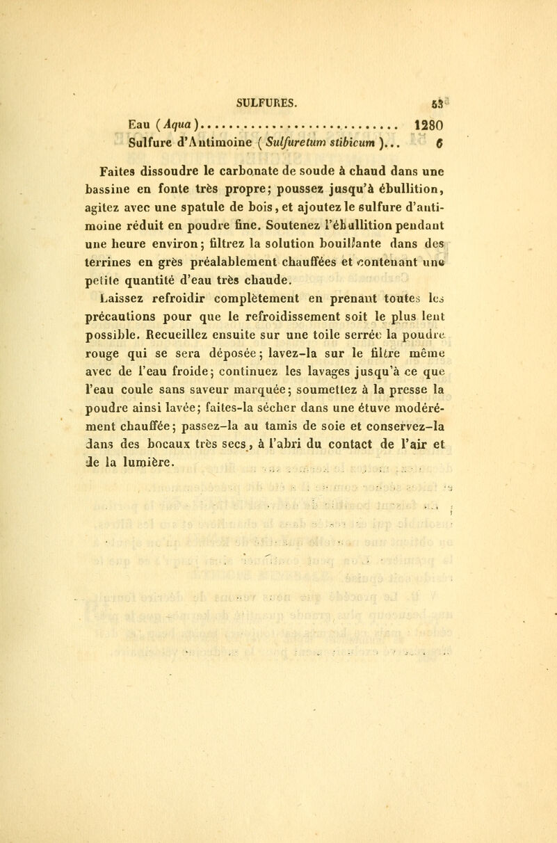 Eau (Aqua) 1280 Sulfure d'Autimoine ( Sulfuretum stibicum )... Ç Faites dissoudre le carbonate de soude à chaud dans une bassine en fonte très propre; poussez jusqu'à ébullition, agitez avec une spatule de bois, et ajoutez le sulfure d'anti- moine réduit en poudre fine. Soutenez l'éhuUition pendant une heure environ; filtrez la solution bouillante dans de»; terrines en grès préalablement chauifées et «contenant un»' petite quantité d'eau très chaude. Laissez refroidir complètement en prenant toutes les précautions pour que le refroidissement soit le plus lent possible. Recueillez ensuite sur une toile serrée la poudre rouge qui se sera déposée ; lavez-la sur le filtre même avec de l'eau froide; continuez les lavages jusqu'à ce que l'eau coule sans saveur marquée; soumettez à la presse la poudre ainsi lavée; faites-la sécher dans une étuve modéré- ment chaufifée ; passez-la au tamis de soie et conservez-la dans des bocaux très secs, à l'abri du contact de l'air et =ie la lumière.