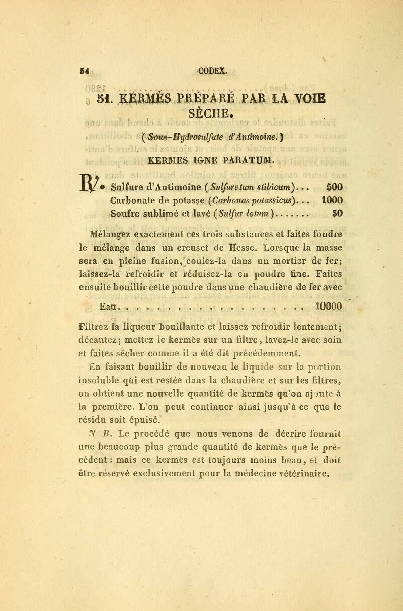 ■!%. KERMÈS PRÉPARÉ PAR LA VOIE SÈCHE. ( Sms-Hydrosulfate d'Antîmoîne.} KERMES IGNE PARATUM. B/ • Sulfure d'Antimoine ( Siilfuretum stibicum)... SOO Carbonate de potasse {Carbonas potassicus),.. 1000 Soufre sublimé et lavé (Sulfur lotum) 30 Mélangez exactement ces trois substances et failes fondre le mélange dans un creuset de Hesse. Lorsque la masse sera en pleine fusion, coulez-la dans un mortiar de fer; laissez-la refroidir et réduisez-la en poudre fine. Faites ensuite bouillir cette poudre dans une chaudière de fer avec Eau. ,...,... 10000 Filtrez la liqueur bouillante et laissez refroidir lentement; décantez 5 mettez le kermès sur un filtre, lavez-le avec soin et faites sécher comme il a été dit précédemment. £n faisant bouillir de nouveau le liquide sur la portion insoluble qui est restée dans la chaudière et sur les filtres, on obtient une nouvelle quantité de kermès qu'on ajoute à la première. L'on peut continuer ainsi jusqu'à ce que le résidu soit épuisé. N B. Le procédé que nous venons de décrire fournit une beaucoup plus grande quantité de kermès que le pré- cédent : mais ce kermès est toujours moins beau, et doit être réservé exclusivement pour la médecine vétérinaire.