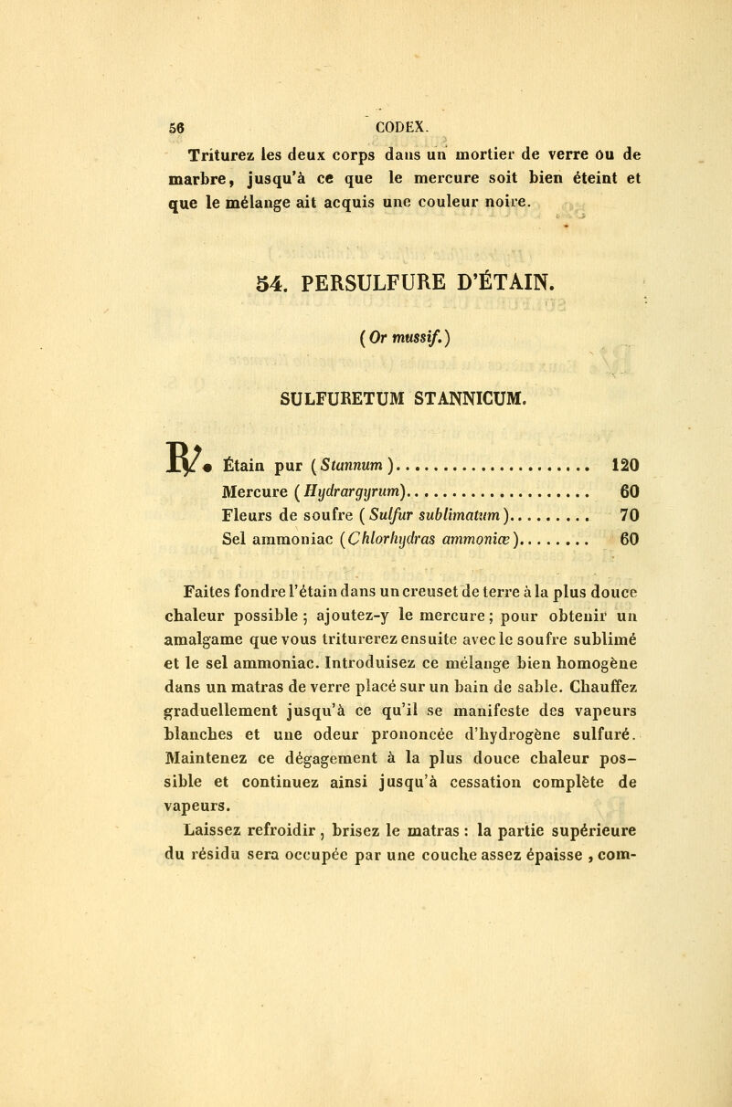 Triturez les deux corps daus un mortier de verre ou de marbre, jusqu'à ce que le mercure soit bien éteint et que le mélange ait acquis une couleur noire. 54. PERSULFURE D'ÉTAIN. ( Or mussif, ) SULFURETUM STANNICUM. ?/. Étain pur ( Stannum ) 120 Mercure ( Hydrargyrum) 60 Fleurs de soufre ( Sulfur sublimaUim) 70 Sel ammoniac {Chlorliydras ammonîœ) 60 Faites fondre l'étain dans un creuset de terre à la plus douce chaleur possible 5 ajoutez-y le mercure ; pour obtenir un amalgame que vous triturerez ensuite avec le soufre sublimé et le sel ammoniac. Introduisez ce mélange bien homogène dans un matras de verre placé sur un bain de sable. Chauffez graduellement jusqu'à ce qu'il se manifeste des vapeurs blanches et une odeur prononcée d'hydrogène sulfuré. Maintenez ce dégagement à la plus douce chaleur pos- sible et continuez ainsi jusqu'à cessation complète de vapeurs. Laissez refroidir, brisez le matras : la partie supérieure du résidu sera occupée par une couche assez épaisse , com-