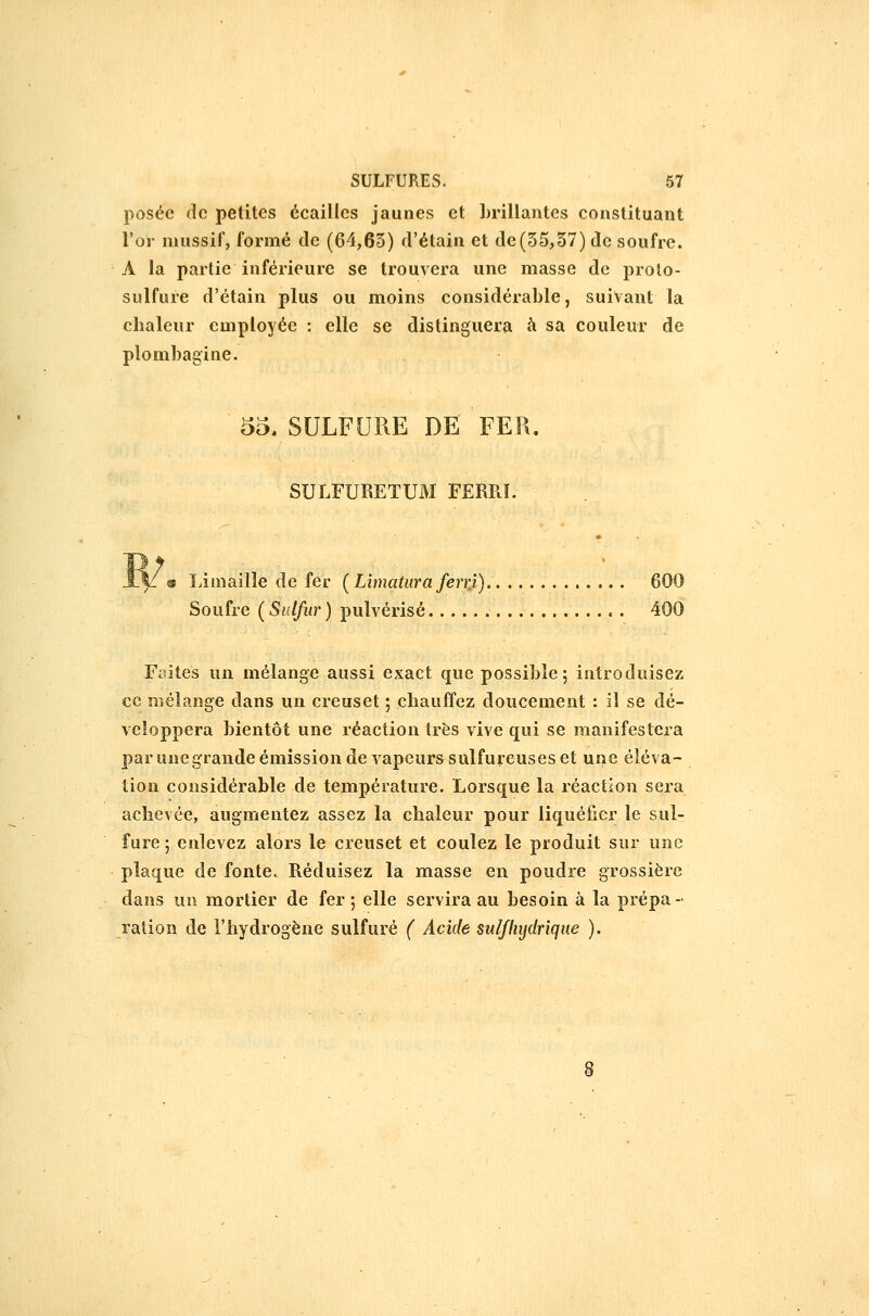 posée de petites écailles jaunes et Lrillantes constituant l'or nuissif, formé cle (64,65) d'étain et de(55,57) de soufre. A la partie inférieure se trouvera une masse de proto- sulfure d'étain plus ou moins considérable, suivant la chaleur employée : elle se distinguera à sa couleur de plombagine. '55, SULFURE DE' 'fER. SULFURETUM FERRL 7 |Z o Limaille de fer (Limaturaferrt), 600 Soufre ( Siilfur ) pulvérisé 400 Faites un mélange aussi exact que possible; introduisez ce mélange dans un creuset ; chauffez doucement : il se dé- veloppera bientôt une réaction très vive qui se manifestera par unegrande émission de vapeurs sulfureuses et une éléva- tion considérable de température. Lorsque la réaction sera achevée, augmentez assez la chaleur pour liquéfier le sul- fure ; enlevez alors le creuset et coulez le produit sur une plaque de fonte. Réduisez la masse en poudre grossière dans un mortier de fer ; elle servira au besoin à la prépa- ration de l'hydrogène sulfuré ( Acide suif hydrique ).