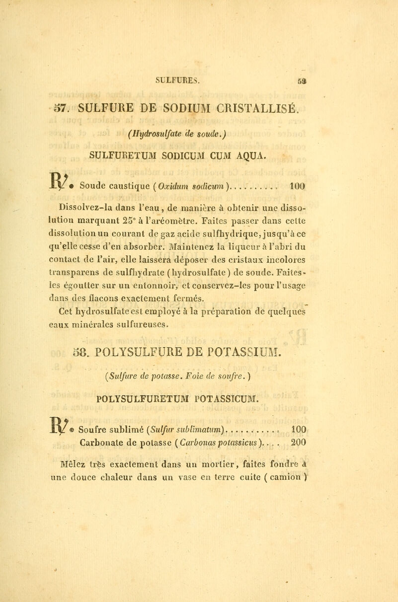 57. SULFURE DE SODIUM CRISTALLISÉ. (Hijdrosulfate de soude,) SULFURETUM SODICUM CUM AQUA. R/. Soucie caustique {Oxidum sodicum)........., 100 Dissolvez-la dans l'eau, de manière à obtenir une disso- lution marquant 25° à l'aréomètre. Faites passer dans cette dissolution un courant de gaz acide sulfhydrique, jusqu'à ce qu'elle cesse d'en absorber. Maintenez la liqueur à l'abri du contact de l'air, elle laissera déposer des cristaux incolores transparens de sulfliydrate (bydrosulfate) de soude. Faites- les égoutter sur un entonnoir, et conservez-les pour l'usage dans des flacons exactement fermés. Cet hydrosulfate est employé à la préparation de quelques eaux minérales sulfureuses. 58. POLYSULFURE DE POTASSIUM, ^ (Sulfure de potasse. Foie de soufre. ) POLYSULFURETUM POTASSICUM. Soufre sublimé (Sulfur sublîmatum) 100 Carbonate de potasse {Carbonas potassicus).. , . 200 Mêlez très exactement dans un mortier, faites fondre à une douce chaleur dans un vase en terre cuite ( camion )
