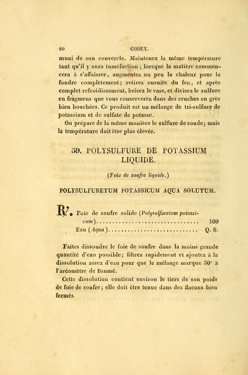 muni de son couvercle. Maintenez la même température tant qu'il y aura tuméfaction ; lorsque la matière commen- cera à s'affaisser^ augmentez un peu la chaleur pour la fondre complètement; retirez ensuite du feu, et après complet refroidissement, brisez le vase, et divisez le sulfure en fragmens que vous conserverez dans des cruches en grès hien bouchées. Ce produit est un mélange de tri-sulfure de potassium et de sulfate de potasse. On prépare de la même manière le sulfure de soude; mais la température doit être plus élevée. 59. POLYSULFURE DE POTASSIUM LIQUIDE. (Foie de soufre liquide,) POLYSULFURETUM POTASSICUM AQUA SOLUTUM. B^ e Foie de soufre solide (Polijsulfuretum potassî- cum ) 100 Eau (Aqua) Q. S. Faites dissoudre le foie de soufre dans la moins grande quantité d'eau possible; filtrez rapidement et ajoutez à la dissolution assez d'eau pour que le mélange marque 50° à l'aréomètre de Baume. Cette dissolution contient environ le tiers .de son poids de foie de soufre ; elle doit être tenue dans des flacons bien fermés