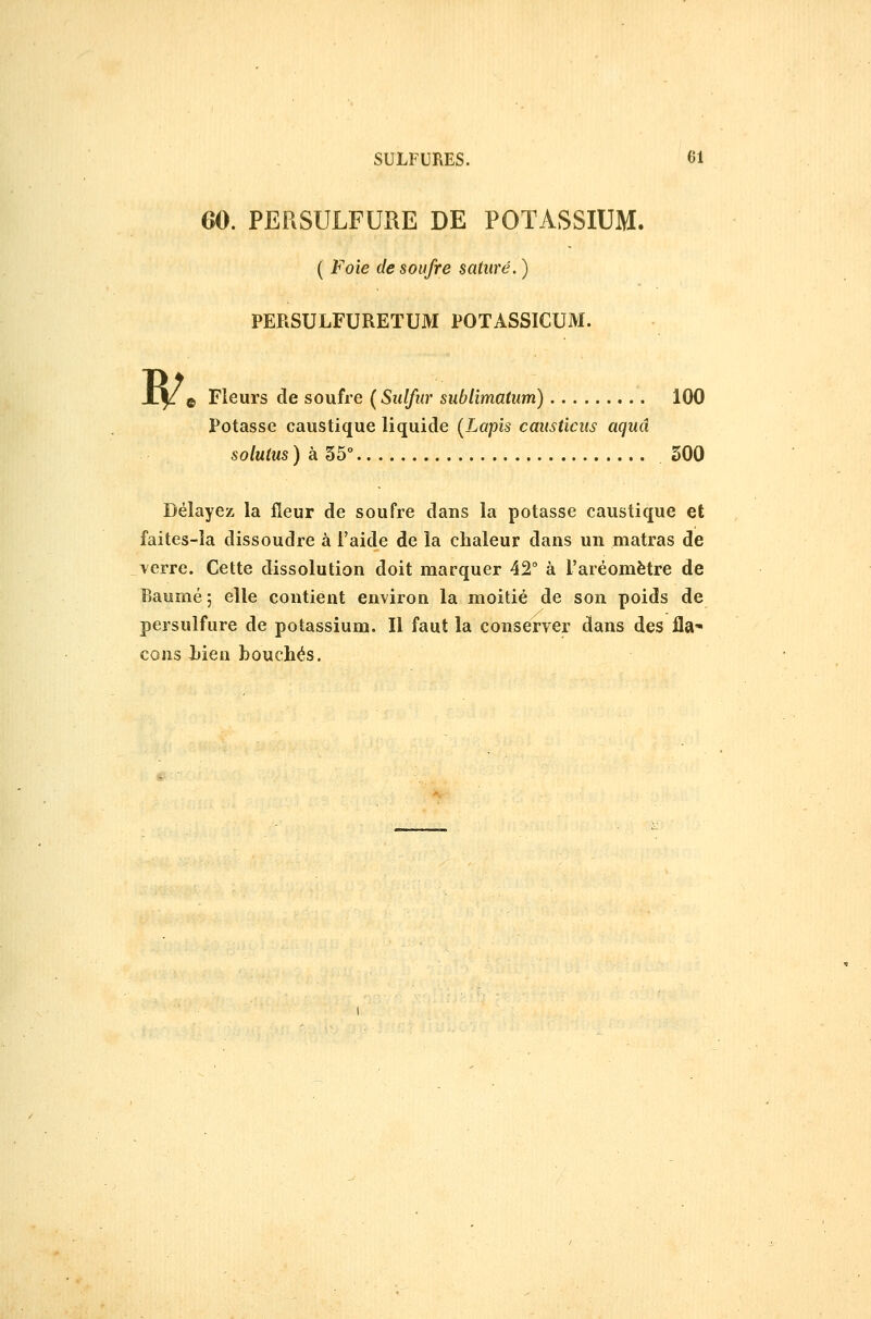 60. PERSULFURE DE POTASSIUM. ( Foie de soufre saturé. ) PERSULFUREïUM POTASSICUM. B/. Fleurs de soufre {Sulfur sublimatum) 100 Potasse caustique liquide (Lapis causticus aquâ soluius ) à 35° 300 Délayez la fleur de soufre dans la potasse caustique et faites-la dissoudre à l'aide de la chaleur dans un matras de verre. Cette dissolution doit marquer 42° à l'aréomètre de Baume ; elle contient environ la moitié de son poids de persulfure de potassium. Il faut la conserver dans des fla- cons Jjien bouchés.