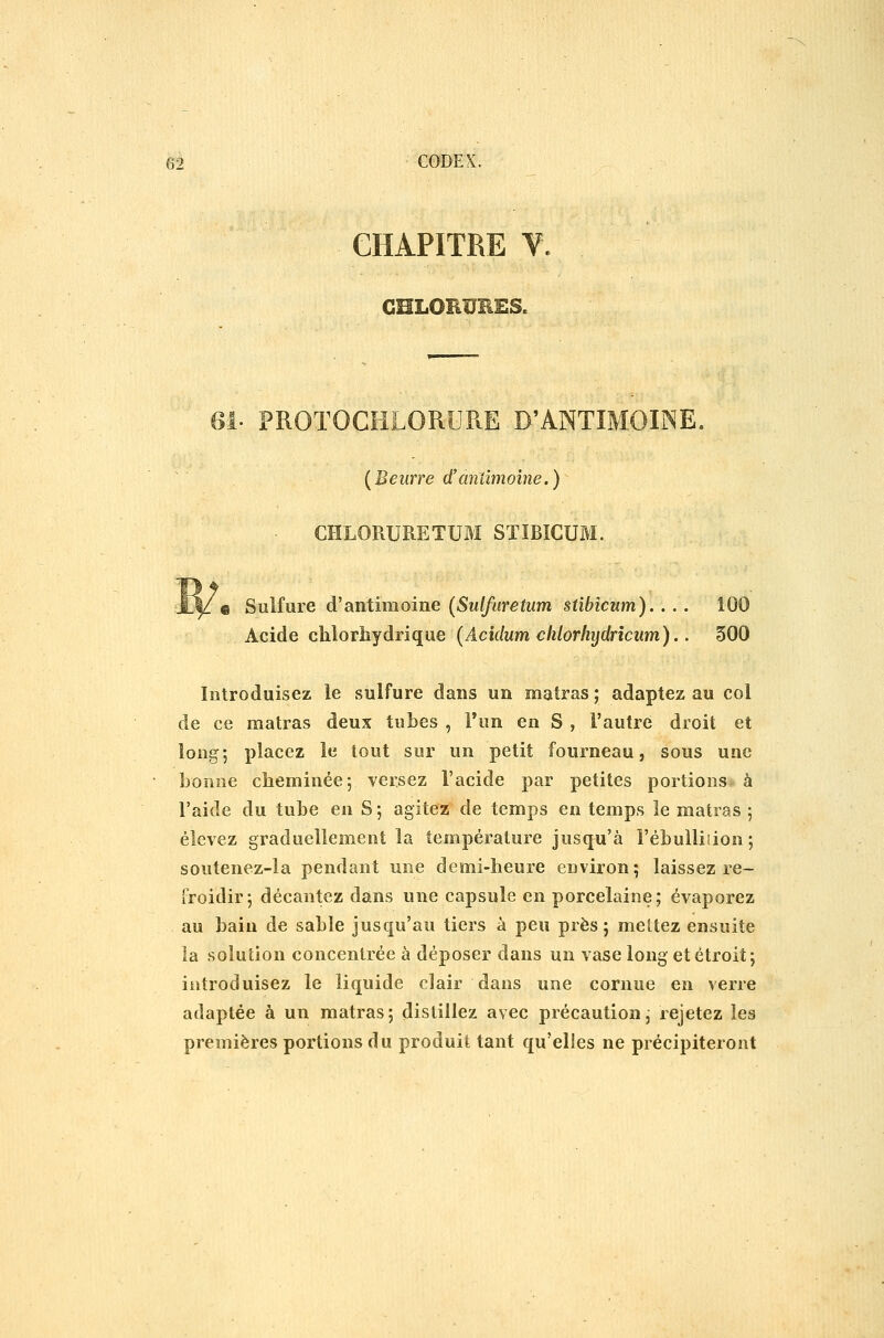 CHAPITRE V. CHLOEïJEES. Gl- PROTOCHLORURE D'ANTIMOINE. [Beurre d'aniimoine.) CHLORURE TUM STÏBICUM. Sulfure d'antimoine (Sulfuretum stibicum).... 100 Acide clilorhydrique (Acidum clilorhijdrîcum).. 300 Introduisez le sulfure dans un matras ; adaptez au col de ce matras deux tubes , l'un en S , l'autre droit et long; placez le tout sur un petit fourneau, sous une bonne cheminée; versez l'acide par petites portions à l'aide du tube en S ; agitez de temps en temps le matras ; élevez graduellement la température juscju'à l'ébulliiion; soutenez-la pendant une demi-heure environ; laissez re- froidir; décantez dans une capsule en porcelaine; évaporez au bain de sable jusqu'au tiers à peu près; mettez ensuite la solution concentrée à déposer dans un vase long et étroit; introduisez le liquide clair dans une cornue en verre adaptée à un matras; distillez avec précaution; rejetez les premières portions du produit tant qu'elles ne précipiteront