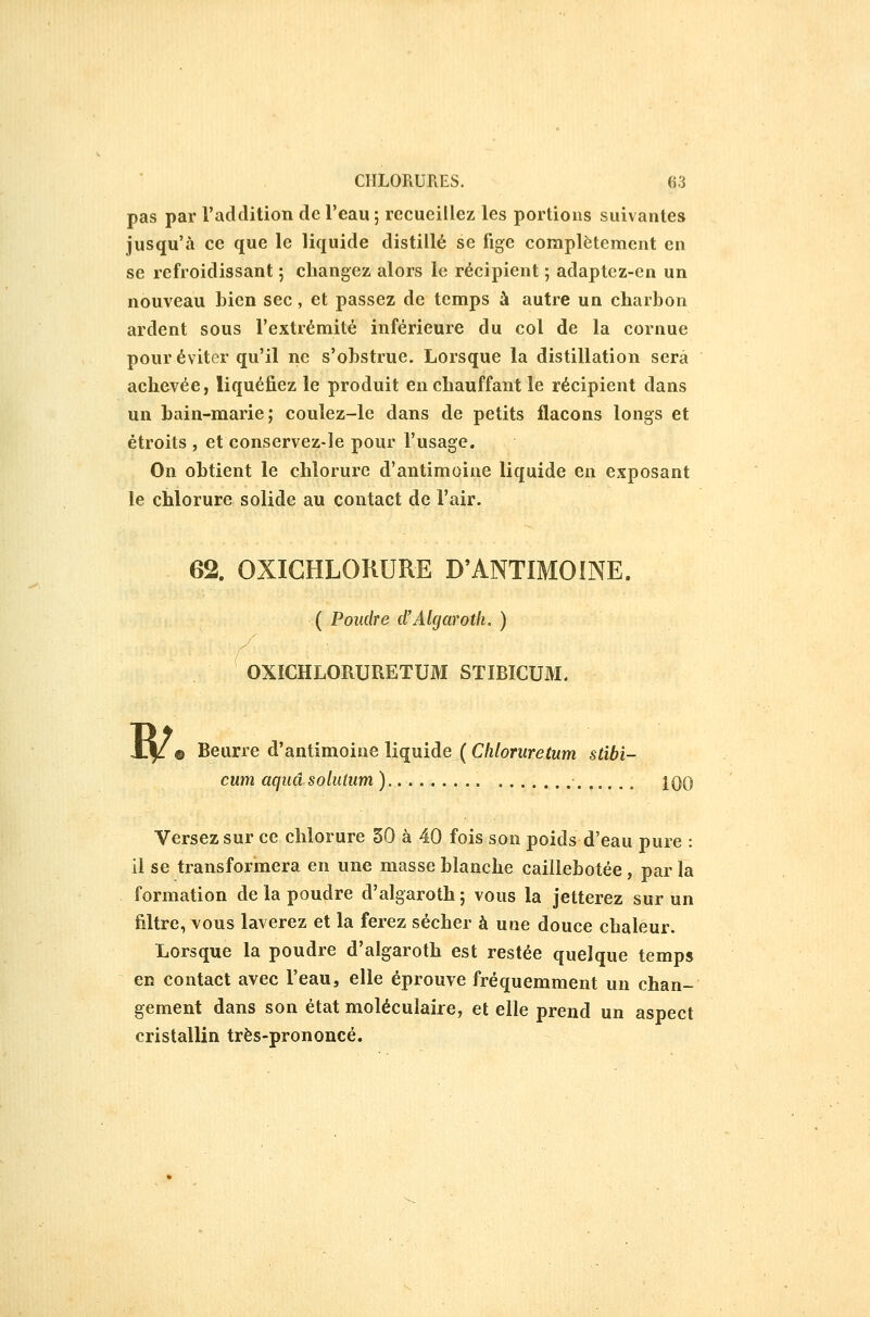 pas par l'adclition de l'eau ; recueillez les portions suivantes jusqu'à ce que le liquide distillé se fige complètement en se refroidissant ; changez alors le récipient ; adaptez-en un nouveau bien sec, et passez de temps à autre un charbon ardent sous l'extrémité inférieure du col de la cornue pour éviter qu'il ne s'obstrue. Lorsque la distillation sera achevée, liquéfiez le produit en chauffant le récipient dans un bain-marie; coulez-le dans de petits flacons longs et étroits , et conservez-le pour l'usage. On obtient le chlorure d'antimoine liquide en exposant le chlorure solide au contact de l'air. 62. OXIGHLOKURE D'ANTIMOINE. ( Poudre d'Algaroth. ) OXICHLORURETUM STIBICUM. B/ Beurre d'antimoine liquide ( Cliloruretum stibi- cum aqiiâ soluium ) Iqq Versez sur ce chlorure 50 à 40 fois son poids d'eau pure : il se transformera en une masse blanche caillebotée , par la formation de la poudre d'algaroth ; vous la jetterez sur un filtre, vous laverez et la ferez sécher à une douce chaleur. Lorsque la poudre d'algaroth est restée quelque temps en contact avec l'eau, elle éprouve fréquemment un chan- gement dans son état moléculaire, et elle prend un aspect cristallin très-prononcé.