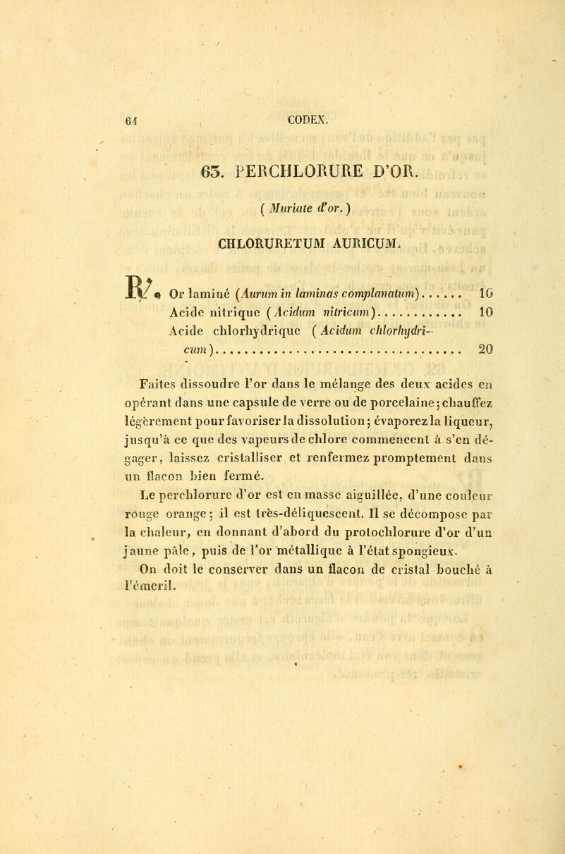 65. PERGHLORURE D'OR. ( Murïate d'or. ) CHLORURETUM AURÏCUM. «I Or lamiîié [Aurum in laminas complanatiim) IG Acide nitrique {Acidum nhriciim) 10 Acide clilorhydriqiie ( Acidum clilorliydri- cum ) 20 Faites dissoudre l'or dans le mélange des deux acides en opérant dans une capsule de verre ou de porcelaine;chauffez légèrement pour favoriser la dissolution; évaporez la liqueur, jusqu'à ce que des vapeurs de chlore commencent à. s'en dé- gager, laissez cristalliser et renfermez promptement dans un flacon Lien fermé. Le perchlorure d'or est en masse aiguillée, d'une couleur rouge orange; il est très-déliquescent. Il se décompose par la chaleur, en donnant d'abord du protochlorure d'or d'un j aune pâle, puis de l'or métallique à l'état spongieux. On doit le conserver dans un flacon de cristal bouché à l'émeril.