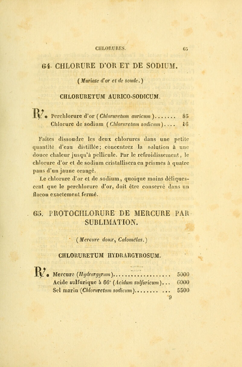 Gi CHLORURE D'OR ET DE SODIUM. ( Miiriate d'or et de soude. ) CHLORURETUM AURICO-SODICUM. « Perclilorure d'or (Chloruretum auricum )...,... 85 Chlorure de sodium (Chloruretum sodicum), ,.. iQ Faites dissoudre les deux chlorures dans une petite quantité d'eau distillée; concentrez la solution à une douce chaleur jusqu'à pellicule. Par le refroidissement, le chlorure d'or et de sodium cristallisera en prismes à quatre paus d'un jaune orangé. Le chlorure d'or et de sodium, quoique moins déliques- cent que le perchlorure d'or, doit être conservé dans un flacon exactement fermé. 65. PROTOGHLORURE DE MERCURE PAR 'SUBLIMATION.  (Mercure doux^ Calomêlas.) CHLORURETUM HYDRARGYROSUM. R/ • Mercure (^Hydrargyrum) Acide sulfurique à 6Q° [Aeîdum sulfuricum)... 6000 Sel marin (Chloruretum sodicum), 5500