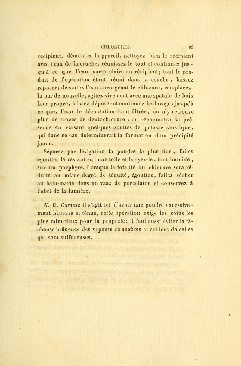 récipient, démontez l'appareil, nettoyez bien le récipient avec l'eau de la cruche, réunissez le tout et continuez jus- qu'à ce que Teau sorte claire du récipient; tout le pro- duit de l'opération étant réuni dans la cruche , laissez reposer; décantez l'eau surnageant le chlorure, remplacez- la par de nouvelle, agitez vivement avec une spatule de bois bien propre, laissez déposer et continuez les lavages jusqu'à ce que, l'eau de décantation étant filtrée, on n'y retrouve plus de traces de deutochlorure : on reconnaîtra sa pré- sence en versant quelques gouttes de potasse caustique, qui dans ce cas déterminerait la formation d'un précipité jaune. Séparez par lévigation la poudre la plus fine, faites égoutter le restant sur une toile et broyez-le , tout humide , sur un porphyre. Lorsque la totalité du chlorure sera ré- duite au même degré de ténuité, égouttez, faites sécher au bain-marie dans un vase de porcelaine et conservez à l'abri de la lumière. JV. B. Comme il s'agit ici d'avoir une poudre excessive - ment blanche et ténue, cette opération exige les soins les plus minutieux pour la propreté; il faut aussi éviter la fâ- cheuse influence des vapeurs éîrangères et surtout de celles qui sont sulfureuses.