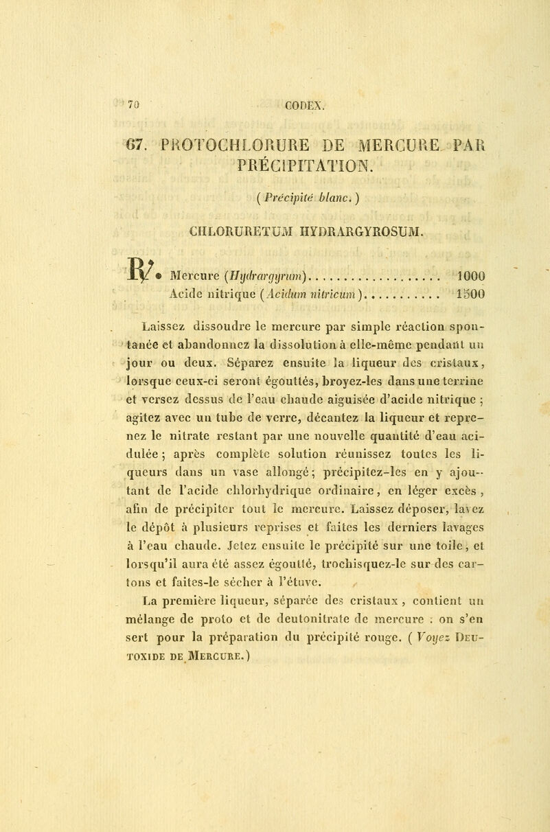 m. PliOïOCHLORURE DE MERCURE, PAR PRÉCIPITATION. ( Précipité blanc, ) CHLORURETUM HYDRARGYROSUM. • Mercure (Hijdrargijnim) li Acide nitrique (Aciduîn nitricum) 1500 Laissez dissoudre le mercure par simple réaction spon- tanée et abandonnez la dissolution à elle-même pendailt un Jour ou deux. Séparez ensuite la liqueur des cristaux, lorsque ceux-ci seront égouîtés, broyez-les dans une terrine et versez dessus dé l'eau chaude aiguisée d'acide nitrique ; agitez avec un tube de verre, décantez la liqueur et repre- nez le nitrate restant par une nouvelle quantité d'eau aci- dulée ; après complète solution réunissez toutes les li- queurs dans un vase allongé, précipitez-les en y ajou- tant de l'acide cblorliydrique ordinaire, en léger excès, afin de précipiter tout le mercure. Laissez déposer, lavez le dépôt à plusieurs reprises et faites les derniers lavages à l'eau chaude. Jetez ensuite le précipité sur une toile, et lorsqu'il aura été assez égoutîé, trocbisquez-îe sur des car- tons et faites-le sécher à l'étuve. La première liqueur, séparée des cristaux , contient un mélange de proto et de deutonitrate de mercure ; on s'en sert pour la préparation du précipité rouge. ( Voijez Deu- TOxiDE DE Mercure.)