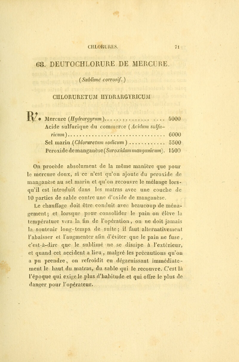 68 DEUTOGHLORURE DE MERCUIŒ. ( Sublimé corrosif. ) CHLORURETUM IIYDRARGYRICUM ïl^ • Mercure {Hijdrarcjyriim ) .... = ....... 5000 Acide sulfurique du commerce ( Acidinn sulfu- ricum) 6000 Sel marin [Chloruretum sodicum ) 5500 Peroxide àernan^SLiiese (Suroxidummanganîcum). 1500 On procède absolument de la même manière que pour le mercure doux, si ce n'est qu'on ajoute du peroxide de manganèse au sel marin et qu'on recouvre le mélange lors- qu'il est introduit dans les matras avec une couche de 10 parties de sable contre une d'oxide de manganèse. Le chauffage doit être conduit avec beaucoup de ména- gement 5 et lorsque pour consolider le pain on élève la température vers la fin de l'opération, on ne doit jamais la soutenir long-temps de suite ; il faut alternativement l'abaisser et l'augmenter afin d'éviter que le pain ne fuse , c'est-à-dire que le sublimé ne se dissipe à l'extérieur, et quand cet accident a lieu, malgré les précautions qu'on a pu prendre, on refroidit en dégarnissant immédiate- ment le haut du matras, du sable qui le recouvre. C'est là l'époque qui exige le plus d'habitude et qui offre le plus de danger pour l'opérateur.