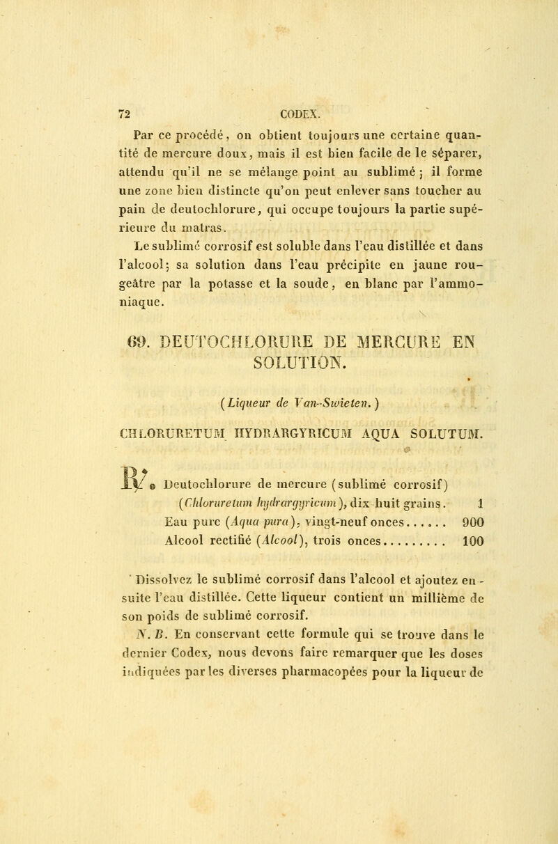 Par ce procédé, on obtient toujours une certaine quan- tité de mercure doux, mais il est Lien facile de le séparer, attendu qu'il ne se mélange point au sublimé j il forme une zone bien distincte qu'on peut enlever sans toucher au pain de deutochlorure, qui occupe toujours la partie supé- rieure du matras. Le sublime corrosif est soluble dans l'eau distillée et dans l'alcool5 sa solution dans l'eau précipite en jaune rou- geâtre par la potasse et la soude, eu blanc par l'ammo- niaque. 69. DEUTOCHLORURE DE MERCURE EN SOLUTION. [Liqueur de Van-Swîeten.) CHLORURETUM HYDRARGYRICUM AOUA SOLUTUM. @ Deutochlorure de mercure (sublimé corrosif) (Cliloruretum Injdrargyricum ), dix huit grains. 1 Eau pure (Aqua pura), vingt-neuf onces...... 900 Alcool rectifié (Alcool)^ trois onces 100 ■ Dissolvez le sublimé corrosif dans l'alcool et ajoutez en - suite l'eau distillée. Cette liqueur contient un millième de son poids de sublimé corrosif. N. B. En conservant cette formule qui se trouve dans le dernier Codex, nous devons faire remarquer que les doses indiquées parles diverses pharmacopées pour la liqueur de