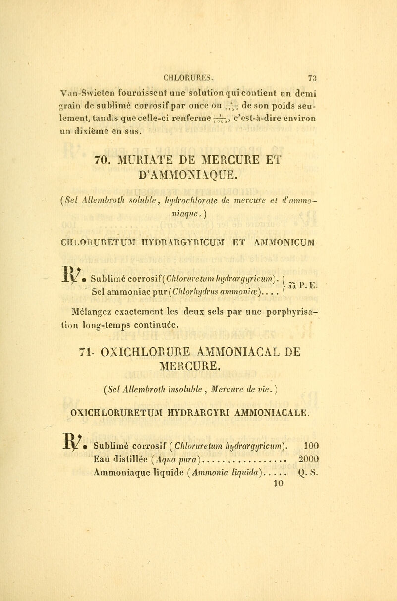 Van-Swieten fournissent une solutionquicontient un demi c;rain de sublimé corrosif par once ou -'—de son poids seu- lement, tandis que celle-ci renferme 7;^^, c'est-à-dire environ un dixième en sus. 70. MURIATE DE MERCURE ET D'AMMOlNIàQUE. (5e/ Allembroth soluble, liijdrochlorate de mercure et d'ammo- niaque . ) CHLORURETUM HYDRARGYRICUM ET AMMONICUM • ^\\}A\mècovvosïî{Chloruretumhijdrargijncum), \ Sel ammoniac pur (C/i/or%rfrMS ammonjce)... . [ Mélangez exactement les deux sels par une porpbyrisa- tion long-temps continuée. 71- OXIGHLORURE AMMONIACAL DE MERCURE. {Sel Allembroth insoluble, Mercure de vie. ) OXÏCHLORURETUM HYDRARGYRI AMMONIACALE. W Sublimé corrosif ( Ciiloruretum liydrargijricum). 100 Eau distillée {Aqua pura) 2000 Ammoniaque liquide (Ammonia liquida) Q. S. 10