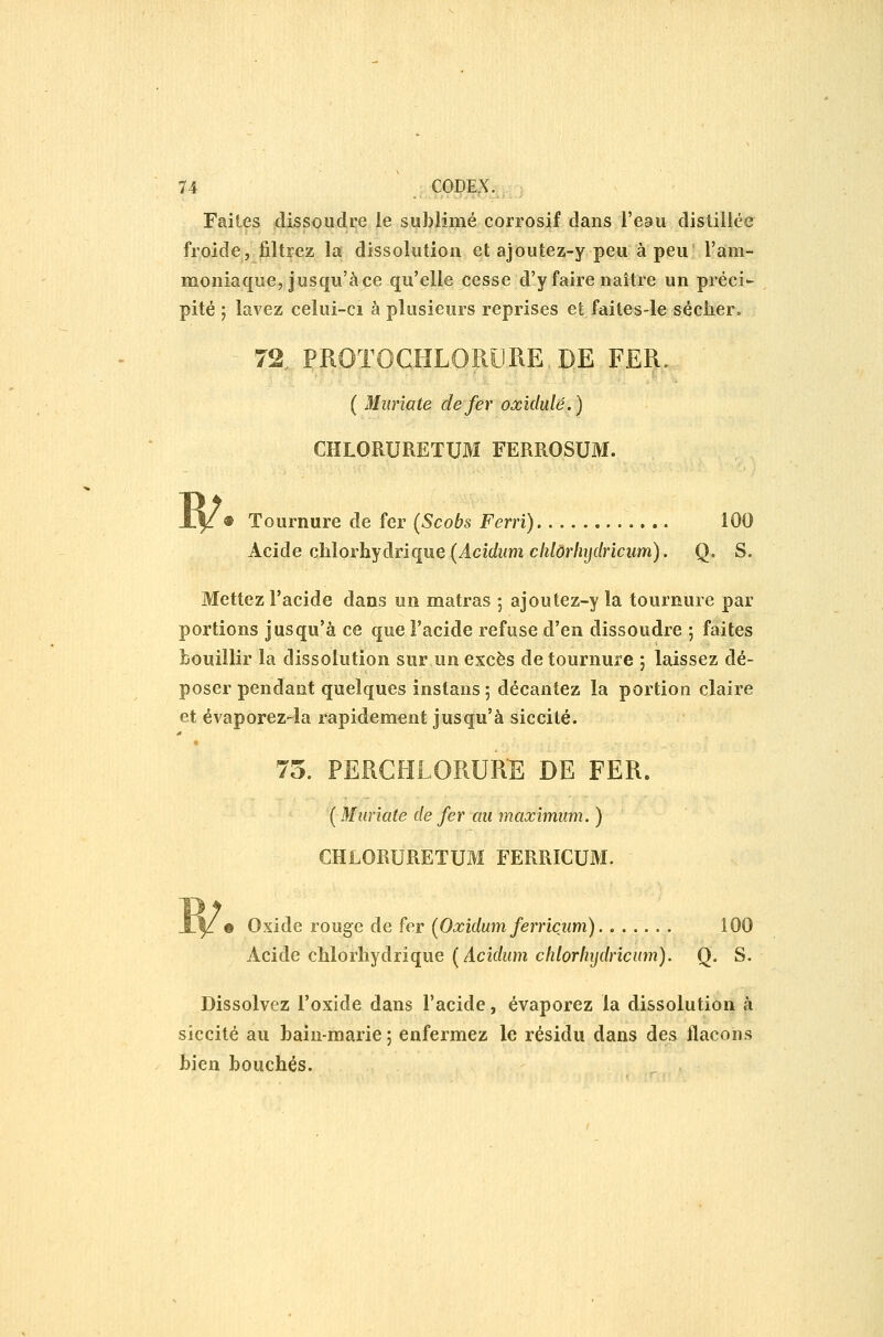 Faites dissoudre le sublimé corrosif dans l'eau distillée froide, filtrez la dissolution et ajoutez-y peu à peu l'àm- moniaque, jusqu'à ce qu'elle cesse d'y faire naître un préci- pité j lavez celui-ci à plusieurs reprises et faites-le sécher. ^ 72., PROTOCHLORURE, DE FER.., ( Mîirîate de fer oxidulé.) CHLORURETUM FERROSUM. 1V« Tournure de fer (Scobs Ferri) 100 Acide ahlorhydnque {Acidumclilôrlnjclriciim). Q. S. Mettez l'acide dans un matras ; ajoutez-y la tournure par portions jusqu'à ce que l'acide refuse d'en dissoudre ; faites bouillir la dissolution sur un excès de tournure ; laissez dé- poser pendant quelques instans ; décantez la portion claire et évaporez-la rapidement jusqu'à siccité. f 75. PERCHLORURE DE FER. ( Miiriate de fer an maximum. ) CHLORURETUM FERRICUM. W • Oxide rouge de fer (Oxidum ferricum) 100 Acide chlorhydrique (^Acidum chlorliijdricum). Q. S. Dissolvez l'oxide dans l'acide, évaporez la dissolution à siccité au bain-marie; enfermez le résidu dans des flacons bien bouchés.