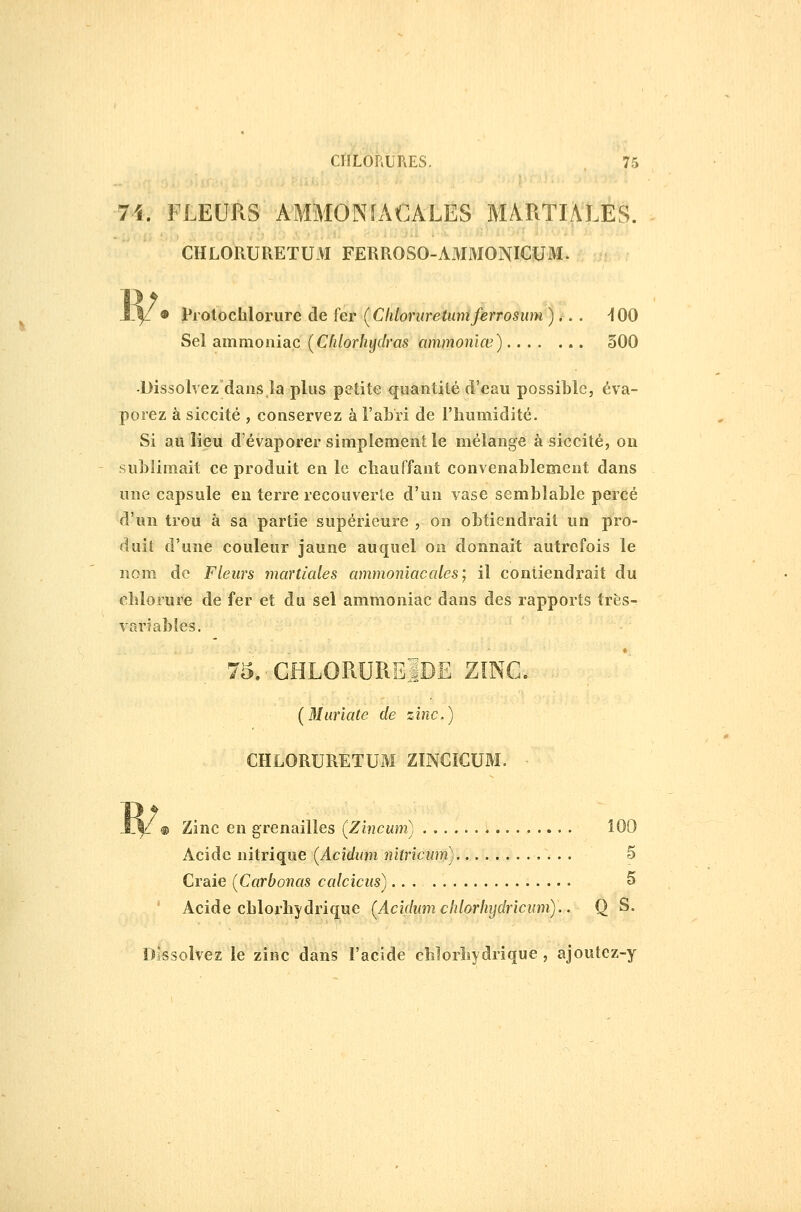 •74. FLEURS AMMONIACALES MARTL\LES. CHLORURETUM FERROSO-AMMONIGUM. ly • l'A otôchlorure de fer (Cliloruretiwïferrosum )... ^100 Sel ammoniac (Cfdorliydras ammonlœ) 300 •Dissolvezdaiis la plus petite quantité d'eau possible, éva- porez à siccité 5 conservez à l'abri de l'humidité. Si au lieu d'évaporer simplement le mélange à siccité, on subiimait ce produit en le chauffant convenablement dans une capsule en terre recouverte d'un vase semblable percé d'un trou à sa partie supérieure , on obtiendrait un pro- duit d'une couleur jaune auquel on donnait autrefois le nom de Fleurs martiales ammoniacales; il contiendrait du chlorure de fer et du sel ammoniac dans des rapports très- variables. 75. CHLORURElDË ZINC- [Murïate de zinc,) CHLORURETUM ZINCICUM. ; ® Zinc en grenailles (Zincum) Acide nitrique [Acidum nitricum) 5 Craie [Carbonas calcicus)... S Acide chlorhydrique {Acidum chlorhijdricnm).. Q S. îissolvez le zinc dans l'acide chlorliydrique , ajoutez-y