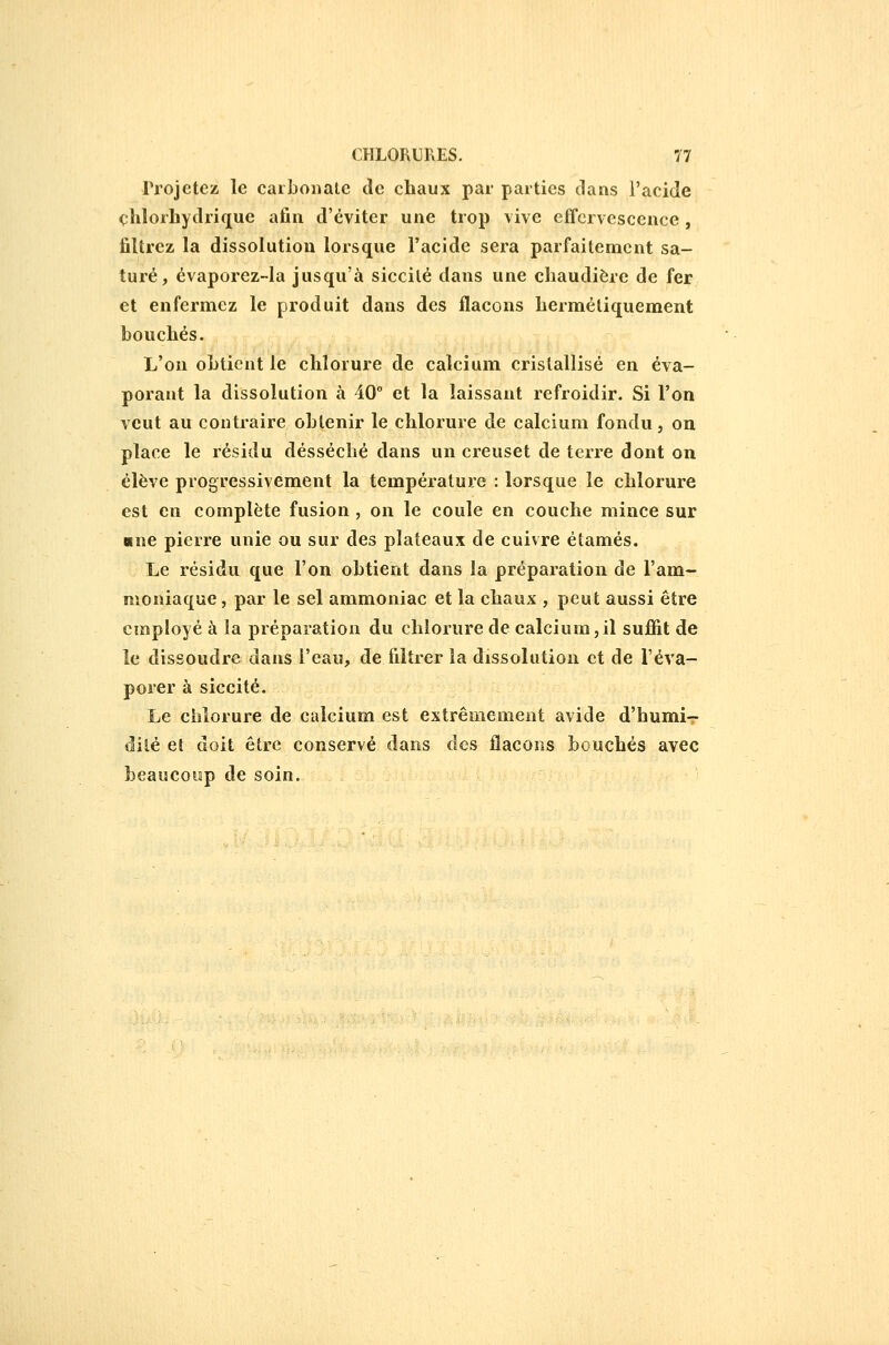 Projetez le carbonate de chaux par parties dans l'acide cliloiLydrique afin d'éviter une trop vive effervescence, filtrez la dissolution lorsque l'acide sera parfaitement sa- turé, évaporez-la jusqu'à siccilé dans une chaudière de fer et enfermez le produit dans des flacons hermétiquement bouchés. L'on obtient le chlorure de calcium cristallisé en éva- porant la dissolution à 40° et la laissant refroidir. Si l'on veut au contraire obtenir le chlorure de calcium fondu, on place le résidu desséché dans un creuset de terre dont on élève progressivement la température : lorsque le chlorure est en complète fusion , on le coule en couche mince sur Mne pierre unie ou sur des plateaux de cuivre étamés. Le résidu que l'on obtient dans la préparation de l'am- moniaque , par le sel ammoniac et la chaux , peut aussi être employé à la préparation du chlorure de calcium,il suffît de le dissoudre dans l'eau, de filtrer la dissolution et de l'éva- porer à siccité. Le chlorure de calcium est extrêmement avide d'humi- dilé et doit être conservé dans des flacons bouchés avec beaucoup de soin.