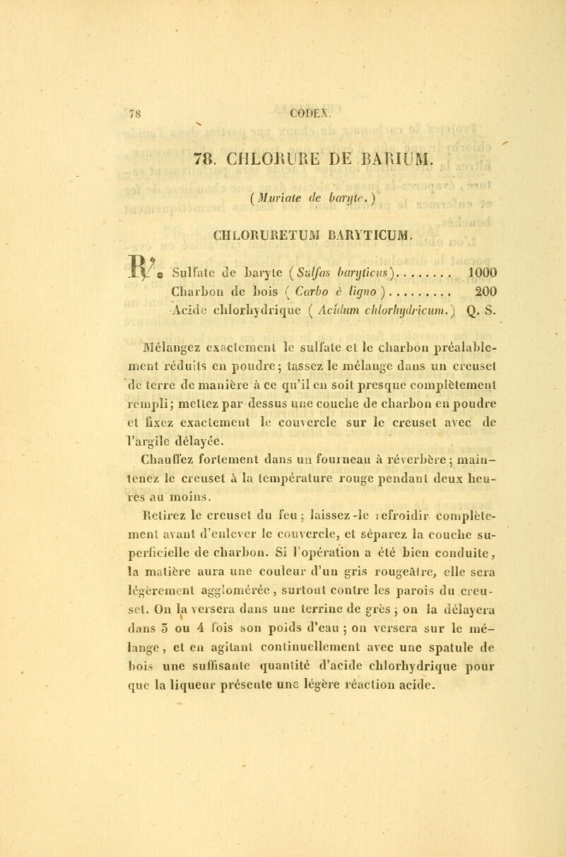 78. CHLORliRE DE BARI (Muriate de baryte.) CHLORURETUM BARYTICUM ® Sulfate de baryte (Sulfas banjûcm). 1000 ChaiLoii de Lois ( Carbo è l'ujno ) 200 Acide clilorîiydiique ( Acidum chlorhydricum.) Q. S. Mélangez exactement le sulfate et le cîiarbon préalable- ment réduits en poudre; tassez le mélange dans un creuset de terre de manière à ce qu'il en soit presque complètement rempli; mettez par dessus une coucbe de charbon en poudre et fixez exactement le couvercle sur le creuset avec de l'argile délayée. Chauffez fortement dans un fourneau à réverbère ; main- tenez le creuset à la température rouge pendant deux heu- res au moins. Retirez le creuset du feu ; laissez -le refroidir complète- ment avant d'enlever le coiivercle, et séparez la couche su- perficielle de charbon. Si l'opération a été bien conduite, îa matière aura une couleur d'un gris rougeâlre, elle sera légèrement aggîomérée, surtout contre les parois du creu- set. On la versera dans une terrine de grès j on la délayera dans 5 ou 4 fois son poids d'eau 5 on versera sur le mé- lange , et en agitant continuellement avec une spatule de bois une suffisante quantité d'acide chlorhydrique pour que la liqueur présente une légère réaction acide.