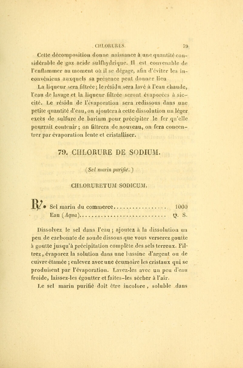 Cette décomposition donne naissance à une quantité con- sidéraLle de gaz acide sulfliydriquc. Il est convenable de l'enflammer au moment où. il se dégage, afin d'éviter les in- eonvéniens auxquels sa présence peut donner lieu La liqueur sera filtrée ; le résidu sera lavé à l'eau chaude, l'eau de lavage et la liqueur filtrée seront évaporées à sic- cité. Le résidu de l'évaporalioa sera redissous dans une petite quantité d'eau, on ajoutera à cette dissolution un léger excès de sulfure de barium pour précipiter le fer qu'elle pourrait contenir ; on filtrera de nouveau, on fera concen- trer par évaporation lente et cristalliser. 79. CHLORURE DE SODIUM. [Sel marin purifié. ) CHLORURETUM SODICUM. w • Sel maria du commerce, ,....,..,. 1000 Eau [Aqua)......, \^. S. Dissolvez le sel dans l'eau ; ajoutez à la dissolution un peu de carbonate de soude dissous que vous verserez goutte à goutte jusqu'à précipitation complète des sels terreux. Fil- trez, évaporez la solution dans une bassine d'argent ou de cuivre étamée ; enlevez avec une écumoire les cristaux qui se produisent par l'évaporation. Lavez-les avec un peu d'eau froide, laissez-les égoutter et faites-les sécher à l'air. Le sel marin purifié doit être incolore , soluble dans