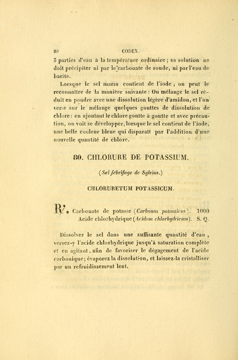 5 parties d'eau à la tempéraîure ordinaire ; sa soliitioo ne doit précipiter ni par le^carbonate de soude, ni par l'eau de barite. Lorsque le sel marin contient de l'iode , on peut le reconnaître de la manière suivante : On mélange le sel ré- duit en poudre avec une dissolution légère d'amidon, et l'on ver^e sur le mélange quelques gouttes de dissolution de chlore: en ajoutant îç chlore go alte à goutte et avec précau- tion, on voit se développer, lorsque le sel contient de l'iode, une belle couleur bleue qui disparaît par l'addition d'une nouvelle quantité de chlore. 80. CHLORURE DE POTASSIUM. ÇSel fébrifuge de Sylvius.) CHLORURETUM POTASSÏCUM. Carbonate de potasse [Carbonas potassicm). Acide chlorhydrique (Acif/»m chlorhijdncum). S. Q. Dissolvez le sel dans une suffisante quantité d'eau , versez-y l'acide chlorliydrique jusqu'à saturation complète et en agitant, afin de favoriser le dégagement de l'acide carbonique; évaporez la dissolution, et laissez-la cristalliser par un refroidissement lent.