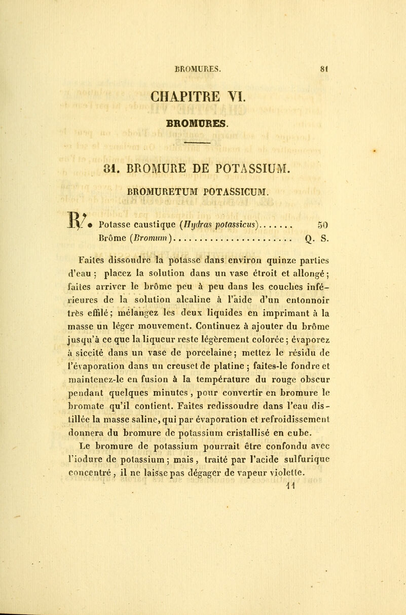 CHAPITRE VI. BROMUBES. ai. BROMURE DE POTASSIUM. BROMURETUM POTASSICUM. « Potasse caustique (Htjdras potassîcus) 50 Brome (Brommn) Q. S. Faites dissoudre la potasse dans environ quinze parties d'eau ; placez la solution dans un vase étroit et allongé ; faites arriver le brome peu à peu dans les coucLes infé- rieures de la solution alcaline à l'aide d'un entonnoir très effilé ; mélangez les deux liquides en imprimant h la masse un léger mouvement. Continuez à ajouter du brome jusqu'à ce que la liqueur reste légèrement colorée ; évaporez à siccité dans un vase de porcelaine ; mettez le résidu de l'évaporation dans un creuset de platine ; faites-le fondre et maintenez-le en fusion à la température du rouge obscur pendant quelques minutes , pour convertir en bromure le bromate qu'il contient. Faites redissoudre dans l'eau dis- lillée la masse saline, qui par évaporation et refroidissement donnera du bromure de potassium cristallisé en cube. Le bromure de potassium pourrait être confondu avec l'iodure de potassium; mais, traité par l'acide sulfurique concentré , il ne laisse pas dégager de vapeur violette.